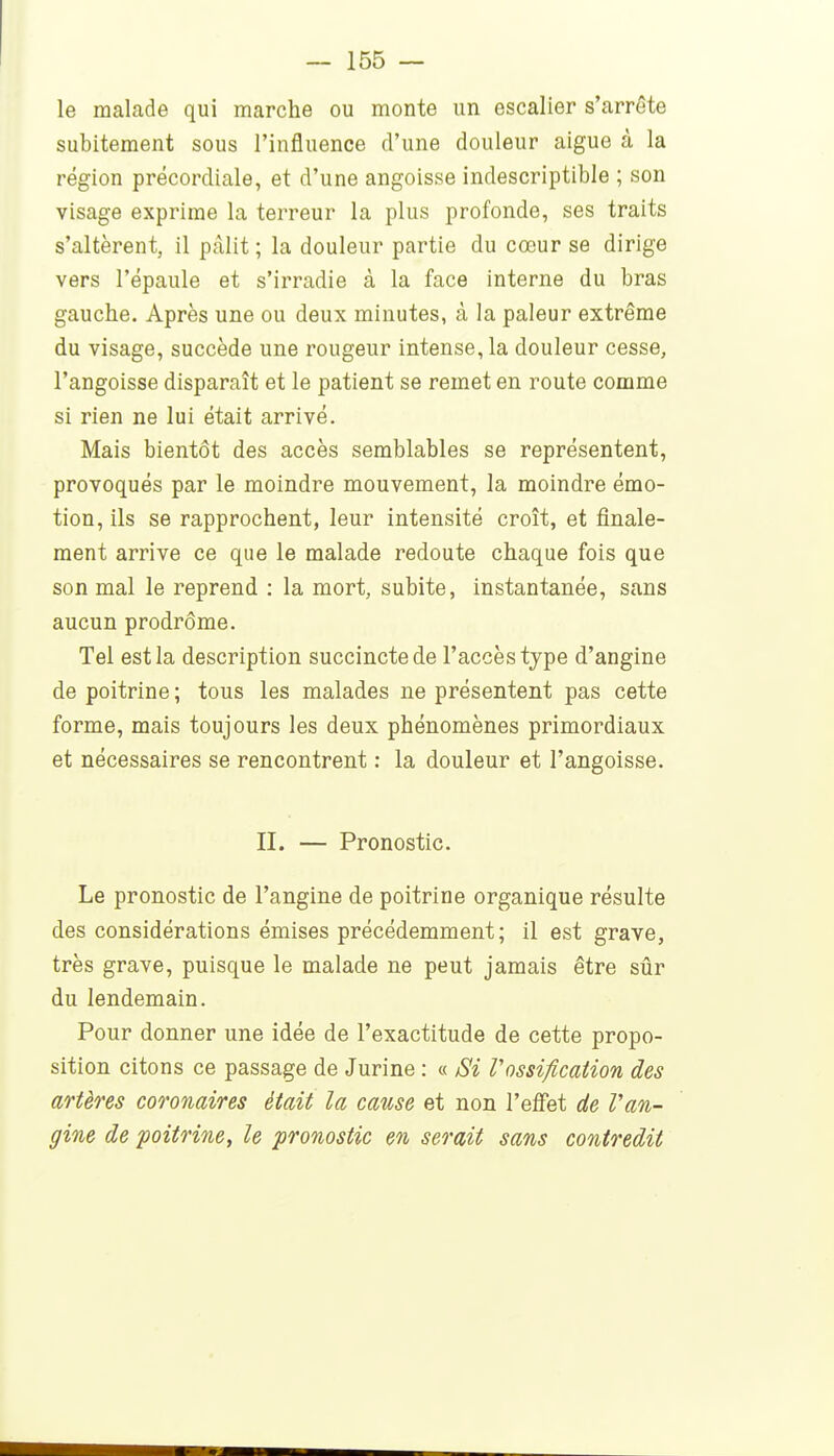 le malade qui marche ou monte un escalier s'arrête subitement sous l'influence d'une douleur aiguë à la région précordiale, et d'une angoisse indescriptible ; son visage exprime la terreur la plus profonde, ses traits s'altèrent, il pâlit ; la douleur partie du cœur se dirige vers l'épaule et s'irradie à la face interne du bras gauche. Après une ou deux minutes, à la pâleur extrême du visage, succède une rougeur intense, la douleur cesse, l'angoisse disparaît et le patient se remet en route comme si rien ne lui était arrivé. Mais bientôt des accès semblables se représentent, provoqués par le moindre mouvement, la moindre émo- tion, ils se rapprochent, leur intensité croît, et finale- ment arrive ce que le malade redoute chaque fois que son mal le reprend : la mort, subite, instantanée, sans aucun prodrome. Tel est la description succincte de l'accès type d'angine de poitrine ; tous les malades ne présentent pas cette forme, mais toujours les deux phénomènes primordiaux et nécessaires se rencontrent : la douleur et l'angoisse. II. — Pronostic. Le pronostic de l'angine de poitrine organique résulte des considérations émises précédemment; il est grave, très grave, puisque le malade ne peut jamais être sûr du lendemain. Pour donner une idée de l'exactitude de cette propo- sition citons ce passage de Jurine : « iSi Vossification des artères coronaires était la cause et non l'effet de Van- gine de 'poitrine, le pronostic en serait sans contredit