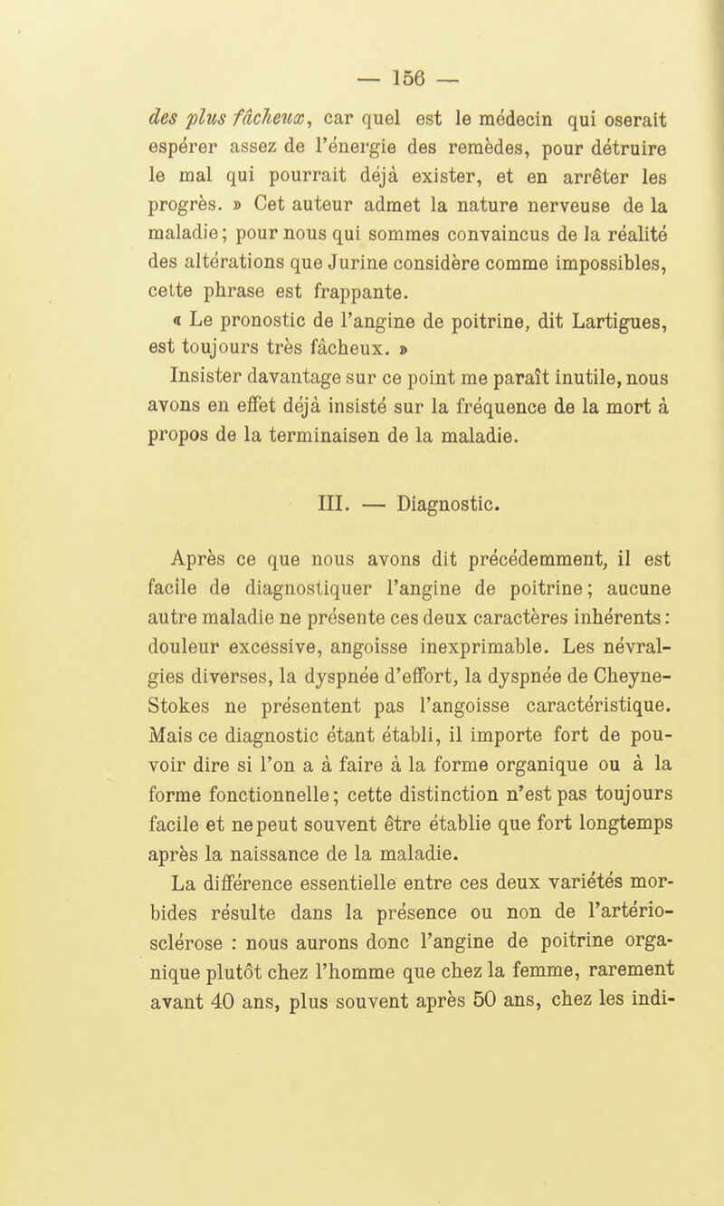 des plus fâcheux, car quel est le médecin qui oserait espérer assez de l'énergie des remèdes, pour détruire le mal qui pourrait déjà exister, et en arrêter les progrès. » Cet auteur admet la nature nerveuse de la maladie; pour nous qui sommes convaincus de la réalité des altérations que Jurine considère comme impossibles, cette phrase est frappante. « Le pronostic de l'angine de poitrine, dit Lartigues, est toujours très fâcheux. » Insister davantage sur ce point me paraît inutile, nous avons en effet déjà insisté sur la fréquence de la mort à propos de la terminaison de la maladie. III. — Diagnostic. Après ce que nous avons dit précédemment, il est facile de diagnostiquer l'angine de poitrine ; aucune autre maladie ne présente ces deux caractères inhérents : douleur excessive, angoisse inexprimable. Les névral- gies diverses, la dyspnée d'effort, la dyspnée de Cheyne- Stokes ne présentent pas l'angoisse caractéristique. Mais ce diagnostic étant établi, il importe fort de pou- voir dire si l'on a à faire à la forme organique ou à la forme fonctionnelle; cette distinction n'est pas toujours facile et ne peut souvent être établie que fort longtemps après la naissance de la maladie. La différence essentielle entre ces deux variétés mor- bides résulte dans la présence ou non de l'artério- sclérose : nous aurons donc l'angine de poitrine orga- nique plutôt chez l'homme que chez la femme, rarement avant 40 ans, plus souvent après 50 ans, chez les indi-