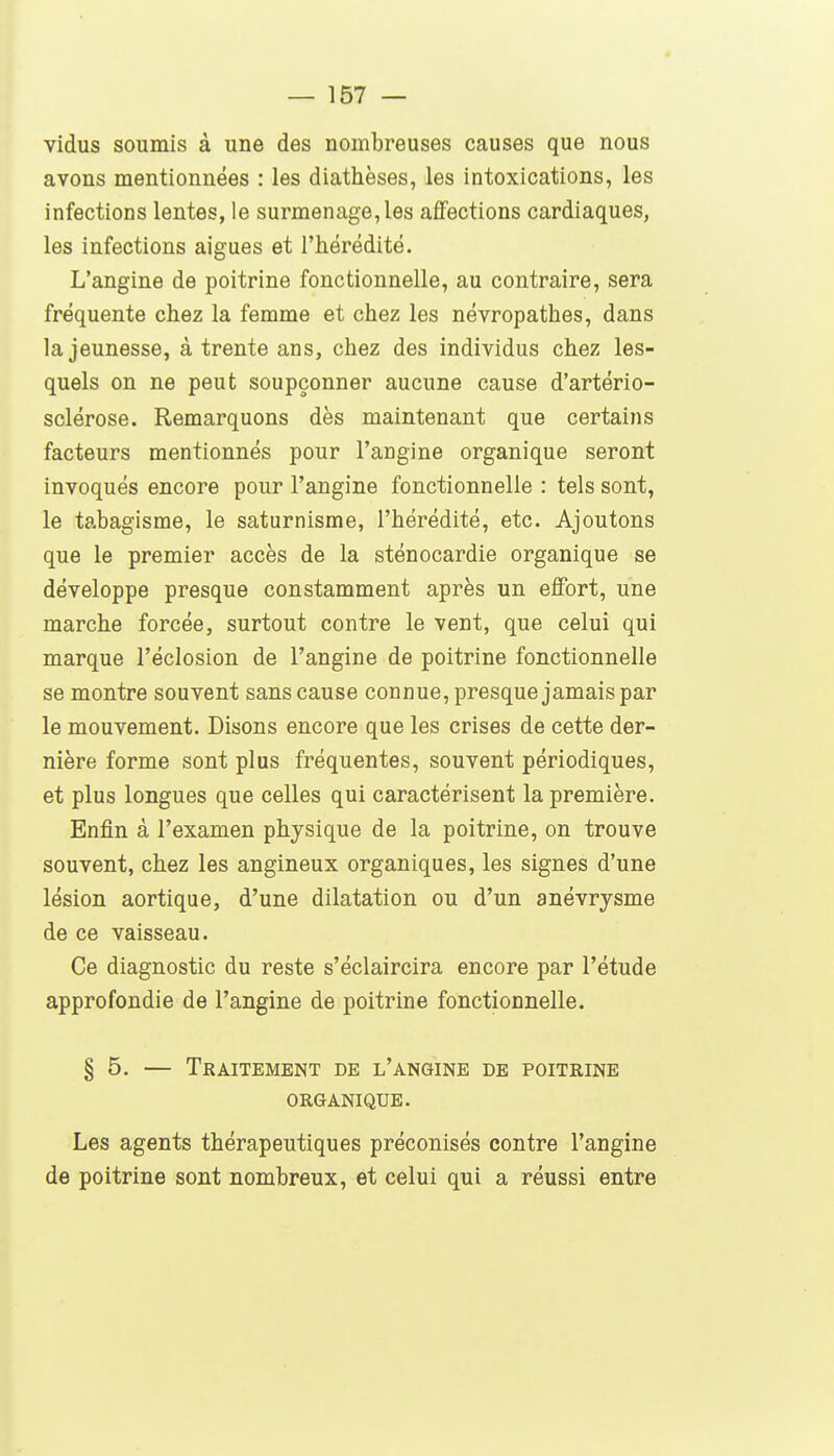 vidus soumis à une des nombreuses causes que nous avons mentionnées : les diathèses, les intoxications, les infections lentes, le surmenage, les affections cardiaques, les infections algues et l'hérédité. L'angine de poitrine fonctionnelle, au contraire, sera fréquente chez la femme et chez les névropathes, dans la jeunesse, à trente ans, chez des individus chez les- quels on ne peut soupçonner aucune cause d'artério- sclérose. Remarquons dès maintenant que certains facteurs mentionnés pour l'angine organique seront invoqués encore pour l'angine fonctionnelle : tels sont, le tabagisme, le saturnisme, l'hérédité, etc. Ajoutons que le premier accès de la sténocardie organique se développe presque constamment après un effort, une marche forcée, surtout contre le vent, que celui qui marque l'éclosion de l'angine de poitrine fonctionnelle se montre souvent sans cause connue, presque jamais par le mouvement. Disons encore que les crises de cette der- nière forme sont plus fréquentes, souvent périodiques, et plus longues que celles qui caractérisent la première. Enfin à l'examen physique de la poitrine, on trouve souvent, chez les angineux organiques, les signes d'une lésion aortique, d'une dilatation ou d'un anévrysme de ce vaisseau. Ce diagnostic du reste s'éclaircira encore par l'étude approfondie de l'angine de poitrine fonctionnelle. § 5. — Traitement de l'angine de poitrine organique. Les agents thérapeutiques préconisés contre l'angine de poitrine sont nombreux, et celui qui a réussi entre