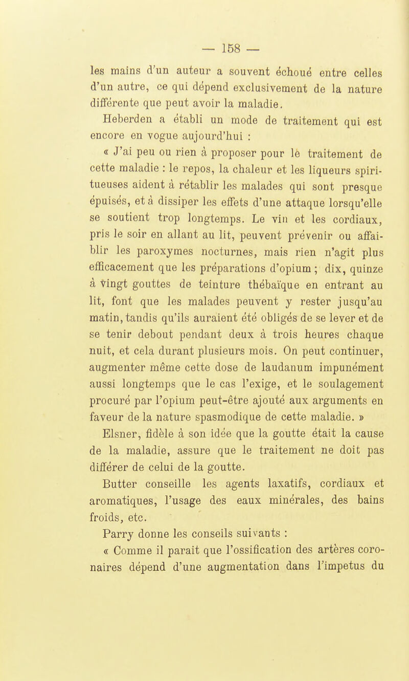 les mains d'un auteur a souvent échoué entre celles d'un autre, ce qui dépend exclusivement de la nature différente que peut avoir la maladie. Heberden a établi un mode de traitement qui est encore en vogue aujourd'hui : <t J'ai peu ou rien à proposer pour le traitement de cette maladie : le repos, la chaleur et les liqueurs spiri- tueuses aident à rétablir les malades qui sont presque épuisés, et à dissiper les effets d'une attaque lorsqu'elle se soutient trop longtemps. Le vin et les cordiaux, pris le soir en allant au lit, peuvent prévenir ou affai- blir les paroxymes nocturnes, mais rien n'agit plus efficacement que les préparations d'opium ; dix, quinze à tingt gouttes de teinture thébaïque en entrant au lit, font que les malades peuvent y rester jusqu'au matin, tandis qu'ils auraient été obligés de se lever et de se tenir debout pendant deux à trois heures chaque nuit, et cela durant plusieurs mois. On peut continuer, augmenter même cette dose de laudanum impunément aussi longtemps que le cas l'exige, et le soulagement procuré par l'opium peut-être ajouté aux arguments en faveur de la nature spasmodique de cette maladie. » Elsner, fidèle à son idée que la goutte était la cause de la maladie, assure que le traitement ne doit pas différer de celui de la goutte. Butter conseille les agents laxatifs, cordiaux et aromatiques, l'usage des eaux minérales, des bains froids, etc. Parry donne les conseils suivants : « Comme il parait que l'ossification des artères coro- naires dépend d'une augmentation dans Fimpetus du