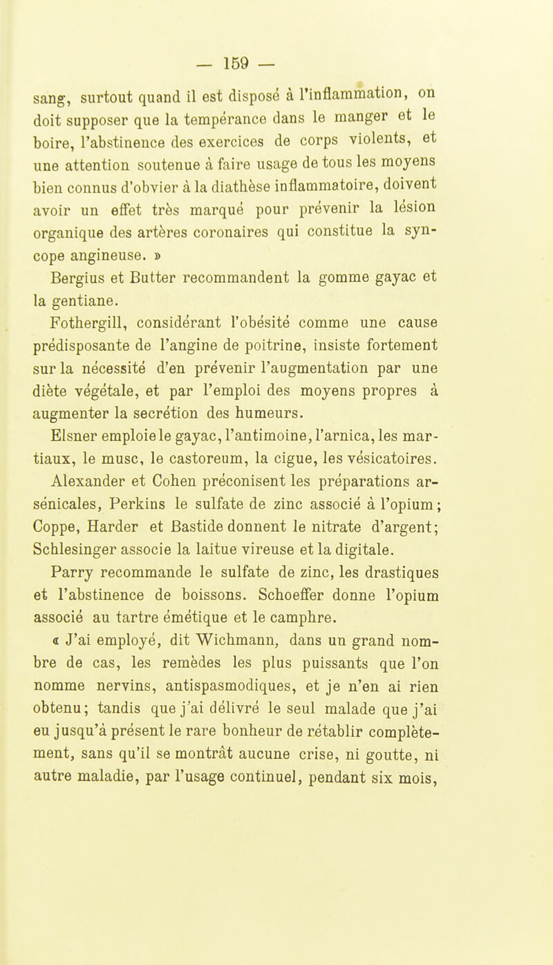sang, surtout quand il est disposé à l'inflammation, on doit supposer que la tempérance dans le manger et le boire, l'abstinence des exercices de corps violents, et une attention soutenue à faire usage de tous les moyens bien connus d'obvier à la diathèse inflammatoire, doivent avoir un efîet très marqué pour prévenir la lésion organique des artères coronaires qui constitue la syn- cope angineuse. » Bergius et Butter recommandent la gomme gayac et la gentiane. Fothergill, considérant l'obésité comme une cause prédisposante de l'angine de poitrine, insiste fortement sur la nécessité d'en prévenir l'augmentation par une diète végétale, et par l'emploi des moyens propres à augmenter la sécrétion des humeurs. Elsner emploie le gayac, l'antimoine, l'arnica, les mar- tiaux, le musc, le castoreum, la ciguë, les vésicatoires. Alexander et Cohen préconisent les préparations ar- sénicales, Perkins le sulfate de zinc associé à l'opium; Coppe, Harder et Bastide donnent le nitrate d'argent; Schlesinger associe la laitue vireuse et la digitale. Parry recommande le sulfate de zinc, les drastiques et l'abstinence de boissons. Schoeffer donne l'opium associé au tartre émétique et le camphre. « J'ai employé, dit Wichmann, dans un grand nom- bre de cas, les remèdes les plus puissants que l'on nomme nervins, antispasmodiques, et je n'en ai rien obtenu; tandis que j'ai délivré le seul malade que j'ai eu jusqu'à présent le rare bonheur de rétablir complète- ment, sans qu'il se montrât aucune crise, ni goutte, ni autre maladie, par l'usage continuel, pendant six mois,
