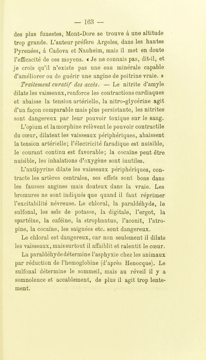 des plus funestes, Mont-Dore se trouve à une altitude trop grande. L'auteur préfère Argeles, dans les hautes Pyrénées, à Cadova et Nauheim, mais il met en doute l'efficacité de ces moyens. < Je ne connais pas, dit-il, et je crois qu'il n'existe pas une eau minérale capable d'améliorer ou de guérir une angine de poitrine vraie. » Traitement ciiratif des accès. — Le nitrite d'amyle dilate les vaisseaux, renforce les contractions cardiaques et abaisse la tension artérielle, la nitro-glycérine agit d'un façon comparable mais plus persistante, les nitrites sont dangereux par leur pouvoir toxique sur le sang. L'opium et la morphine relèvent le pouvoir contractile du cœur, dilatent les vaisseaux périphériques, abaissent la tension artérielle; l'électricité faradique est nuisible, le courant continu est favorable; la cocaïne peut être nuisible, les inhalations d'oxygène sont inutiles. L'antipyrine dilate les vaisseaux périphériques, con- tracte les artères centrales, ses eflfets sont bons dans les fausses angines mais douteux dans la vraie. Les bromures ne sont indiqués que quand il faut réprimer l'excitabilité névreuse. Le chloral, la paraldéhyde, le sulfonal, les sels de potasse, la digitale, l'ergot, la spartéine, la caféine, la strophantus, l'aconit, l'atro- pine, la cocaïne, les saignées etc. sont dangereux. Le chloral est dangereux, car non seulement il dilate les vaisseaux, mais surtout il affaiblit et ralentit le cœur. La paraldéhyde détermine l'asphyxie chez les animaux par réduction de l'hémoglobine (d'après Henocque). Le sulfonal détermine le sommeil, mais au réveil il y a somnolence et accablement, de plus il agit trop lente- ment.