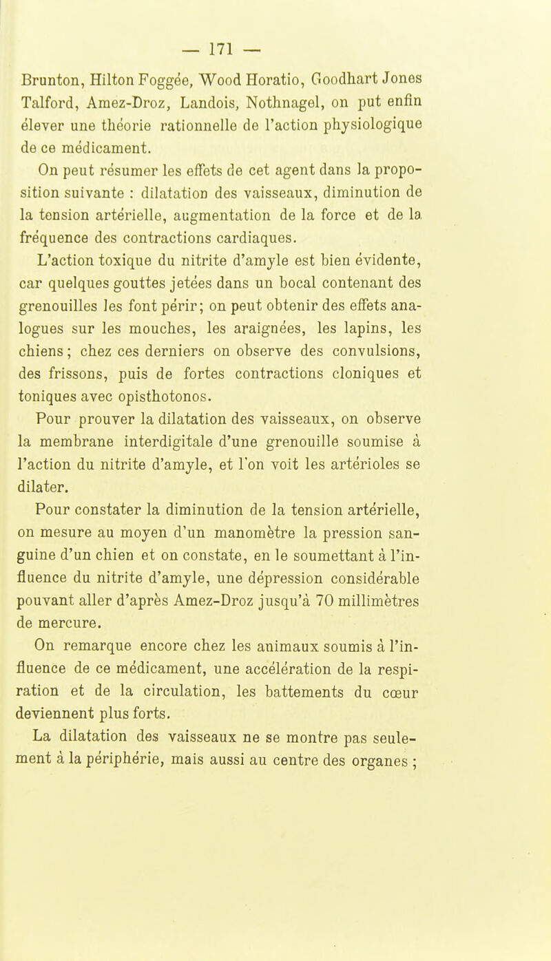 Brunton, Hilton Foggée, Wood Horatio, Goodhart Jones Talford, Amez-Droz, Landois, Nothnagel, on put enfin élever une théorie rationnelle de l'action physiologique de ce médicament. On peut résumer les effets de cet agent dans la propo- sition suivante : dilatation des vaisseaux, diminution de la tension artérielle, augmentation de la force et de la fréquence des contractions cardiaques. L'action toxique du nitrite d'amjle est bien évidente, car quelques gouttes jetées dans un bocal contenant des grenouilles les font périr; on peut obtenir des effets ana- logues sur les mouches, les araignées, les lapins, les chiens ; chez ces derniers on observe des convulsions, des frissons, puis de fortes contractions cloniques et toniques avec opisthotonos. Pour prouver la dilatation des vaisseaux, on observe la membrane interdigitale d'une grenouille soumise à l'action du nitrite d'amjle, et l'on voit les artérioles se dilater. Pour constater la diminution de la tension artérielle, on mesure au moyen d'un manomètre la pression san- guine d'un chien et on constate, en le soumettant à l'in- fluence du nitrite d'amyle, une dépression considérable pouvant aller d'après Amez-Droz jusqu'à 70 millimètres de mercure. On remarque encore chez les animaux soumis à l'in- fluence de ce médicament, une accélération de la respi- ration et de la circulation, les battements du cœur deviennent plus forts. La dilatation des vaisseaux ne se montre pas seule- ment à la périphérie, mais aussi au centre des organes ;