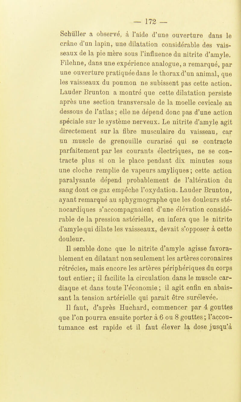 Schûller a observé, à l'aide d'une ouverture dans le crâne d'un lapin, une dilatation considérable des vais- seaux de la pie mère sous l'influence du nitrite d'amyle. Filehne, dans une expérience analogue, a remarqué, par une ouverture pratiquée dans le thorax d'un animal, que les vaisseaux du poumon ne subissent pas cette action. Lauder Brunton a montré que cette dilatation persiste après une section transversale de la moelle cevicale au dessous de l'atlas ; elle ne dépend donc pas d'une action spéciale sur le système nerveux. Le nitrite d'amyle agit directement sur la fibre musculaire du vaisseau, car un muscle de grenouille curarisé qui se contracte parfaitement par les courants électriques, ne se con- tracte plus si on le place pendant dix minutes sous une cloche remplie de vapeurs amjliques ; cette action paralysante dépend probablement de l'altération du sang dont ce gaz empêche l'oxydation. Lauder Brunton, ayant remarqué au sphygmographe que les douleurs sté- nocardiques s'accompagnaient d'une élévation considé- rable de la pression astérielle, en infera que le nitrite d'amyle qui dilate les vaisseaux, devait s'opposer à cette douleur. Il semble donc que le nitrite d'amyle agisse favora- blement en dilatant non seulement les artères coronaires rétrécies, mais encore les artères périphériques du corps tout entier ; il facilite la circulation dans le muscle car- diaque et dans toute l'économie ; il agit enfin en abais- sant la tension artérielle qui parait être surélevée. Il faut, d'après Huchard, commencer par 4 gouttes que l'on pourra ensuite porter à 6 ou 8 gouttes ; l'accou- tumance est rapide et il faut élever la dose jusqu'à
