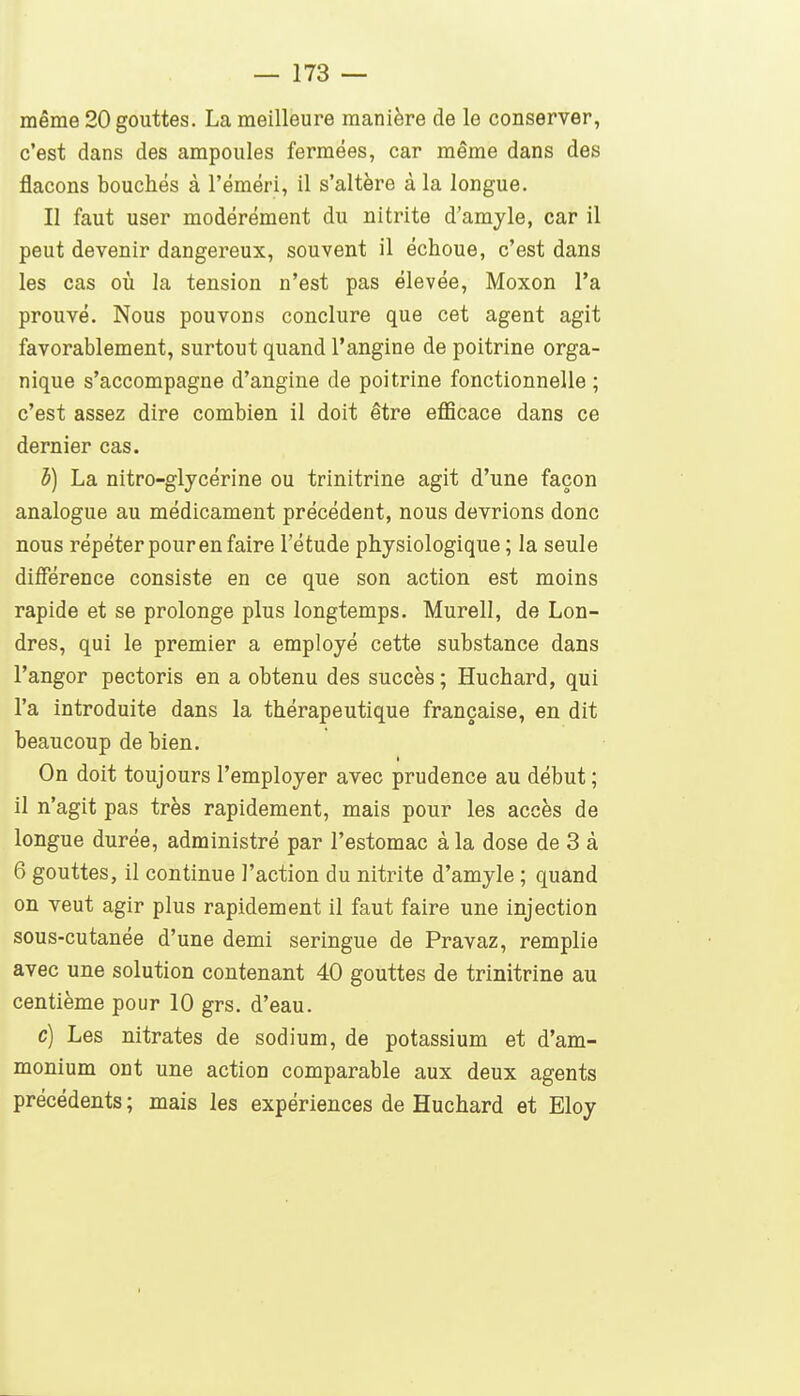 même 20 gouttes. La meilleure manière de le conserver, c'est dans des ampoules fermées, car même dans des flacons bouchés à l'éméri, il s'altère à la longue. Il faut user modérément du nitrite d'amyle, car il peut devenir dangereux, souvent il échoue, c'est dans les cas où la tension n'est pas élevée, Moxon l'a prouvé. Nous pouvons conclure que cet agent agit favorablement, surtout quand l'angine de poitrine orga- nique s'accompagne d'angine de poitrine fonctionnelle; c'est assez dire combien il doit être eflScace dans ce dernier cas. i) La nitro-glycérine ou trinitrine agit d'une façon analogue au médicament précédent, nous devrions donc nous répéter pour en faire l'étude physiologique ; la seule diiférence consiste en ce que son action est moins rapide et se prolonge plus longtemps. Murell, de Lon- dres, qui le premier a employé cette substance dans l'angor pectoris en a obtenu des succès ; Huchard, qui l'a introduite dans la thérapeutique française, en dit beaucoup de bien. On doit toujours l'employer avec prudence au début ; il n'agit pas très rapidement, mais pour les accès de longue durée, administré par l'estomac à la dose de 3 à 6 gouttes, il continue l'action du nitrite d'amyle ; quand on veut agir plus rapidement il faut faire une injection sous-cutanée d'une demi seringue de Pravaz, remplie avec une solution contenant 40 gouttes de trinitrine au centième pour 10 grs. d'eau. c) Les nitrates de sodium, de potassium et d'am- monium ont une action comparable aux deux agents précédents ; mais les expériences de Huchard et Eloy