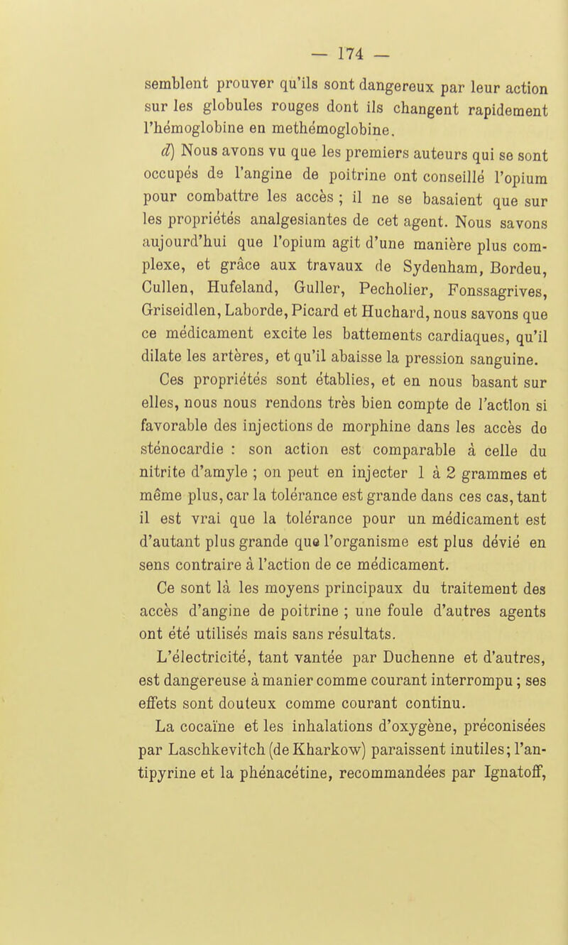 semblent prouver qu'ils sont dangereux par leur action sur les globules rouges dont Ils changent rapidement l'hémoglobine en methémoglobine. d) Nous avons vu que les premiers auteurs qui se sont occupés de l'angine de poitrine ont conseillé l'opium pour combattre les accès ; il ne se basaient que sur les propriétés analgesiantes de cet agent. Nous savons aujourd'hui que l'opium agit d'une manière plus com- plexe, et grâce aux travaux de Sjdenham, Bordeu, Cullen, Hufeland, Guller, Pecholier, Fonssagrives, Griseidlen, Laborde, Picard et Huchard, nous savons que ce médicament excite les battements cardiaques, qu'il dilate les artères, et qu'il abaisse la pression sanguine. Ces propriétés sont établies, et en nous basant sur elles, nous nous rendons très bien compte de l'action si favorable des injections de morphine dans les accès do sténocardie : son action est comparable à celle du nitrite d'amyle ; on peut en injecter 1 à 2 grammes et même plus, car la tolérance est grande dans ces cas, tant il est vrai que la tolérance pour un médicament est d'autant plus grande que l'organisme est plus dévié en sens contraire à l'action de ce médicament. Ce sont là les moyens principaux du traitement des accès d'angine de poitrine ; une foule d'autres agents ont été utilisés mais sans résultats. L'électricité, tant vantée par Duchenne et d'autres, est dangereuse à manier comme courant interrompu ; ses effets sont douteux comme courant continu. La cocaïne et les inhalations d'oxygène, préconisées par Laschkevitch (deKharkow) paraissent inutiles; l'an- tipyrine et la phénacétine, recommandées par Ignatoff,