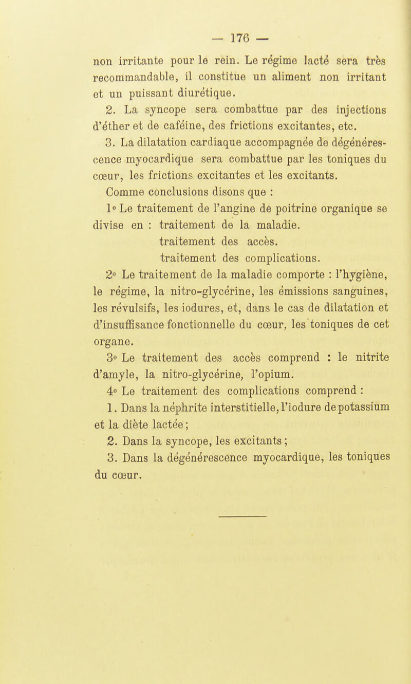 non irritante pour le rein. Le régime lacté sera très recommandable, il constitue un aliment non irritant et un puissant diurétique. 2. La syncope sera combattue par des injections d'éther et de caféine, des frictions excitantes, etc. 3. La dilatation cardiaque accompagnée de dégénéres- cence myocardique sera combattue par les toniques du cœur, les frictions excitantes et les excitants. Comme conclusions disons que : l» Le traitement de l'angine de poitrine organique se divise en : traitement de la maladie, traitement des accès, traitement des complications. 2 Le traitement de la maladie comporte : l'hygiène, le régime, la nitro-glycérine, les émissions sanguines, les révulsifs, les iodures, et, dans le cas de dilatation et d'insuffisance fonctionnelle du cœur, les toniques de cet organe. 3° Le traitement des accès comprend : le nitrite d'amyle, la nitro-glycérine, l'opium. 4° Le traitement des complications comprend : 1. Dans la néphrite interstitielle, l'iodure de potassium et la diète lactée ; 2. Dans la syncope, les excitants ; 3. Dans la dégénérescence myocardique, les toniques du cœur.