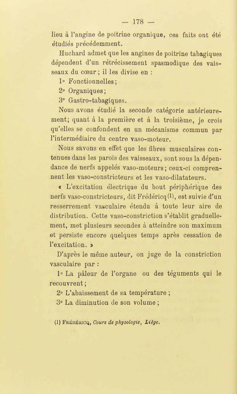 lieu à l'angine de poitrine organique, ces faits ont été étudiés précédemment. Huchard admet que les angines de poitrine tabagiques dépendent d'un rétrécissement spasmodique des vais- seaux du cœur ; il les divise en : 1° Fonctionnelles; 2» Organiques; 3** Gastro-tabagiques. Nous avons étudié la seconde catégorie antérieure- ment; quant à la première et à la troisième, je crois qu'elles se confondent en un mécanisme commun par l'intermédiaire du centre vaso-moteur. Nous savons en effet que les fibres musculaires con- tenues dans les parois des vaisseaux, sont sous la dépen- dance de nerfs appelés vaso-moteurs ; ceux-ci compren- nent les vaso-constricteurs et les vaso-dilatateurs. « L'excitation électrique du bout périphérique des nerfs vaso-constricteurs, dit Frédéricq(l), est suivie d'un resserrement vasculaire étendu à toute leur aire de distribution. Cette vaso-constriction s'établit graduelle- ment, met plusieurs secondes à atteindre son maximum et persiste encore quelques temps après cessation de l'excitation. » D'après le même auteur, on juge de la constriction vasculaire par : 1 La pâleur de l'organe ou des téguments qui le recouvrent ; 2 L'abaissement de sa température ; 3° La diminution de son volume ; (1) Frbdéricq, Cours de physologie, Liège.