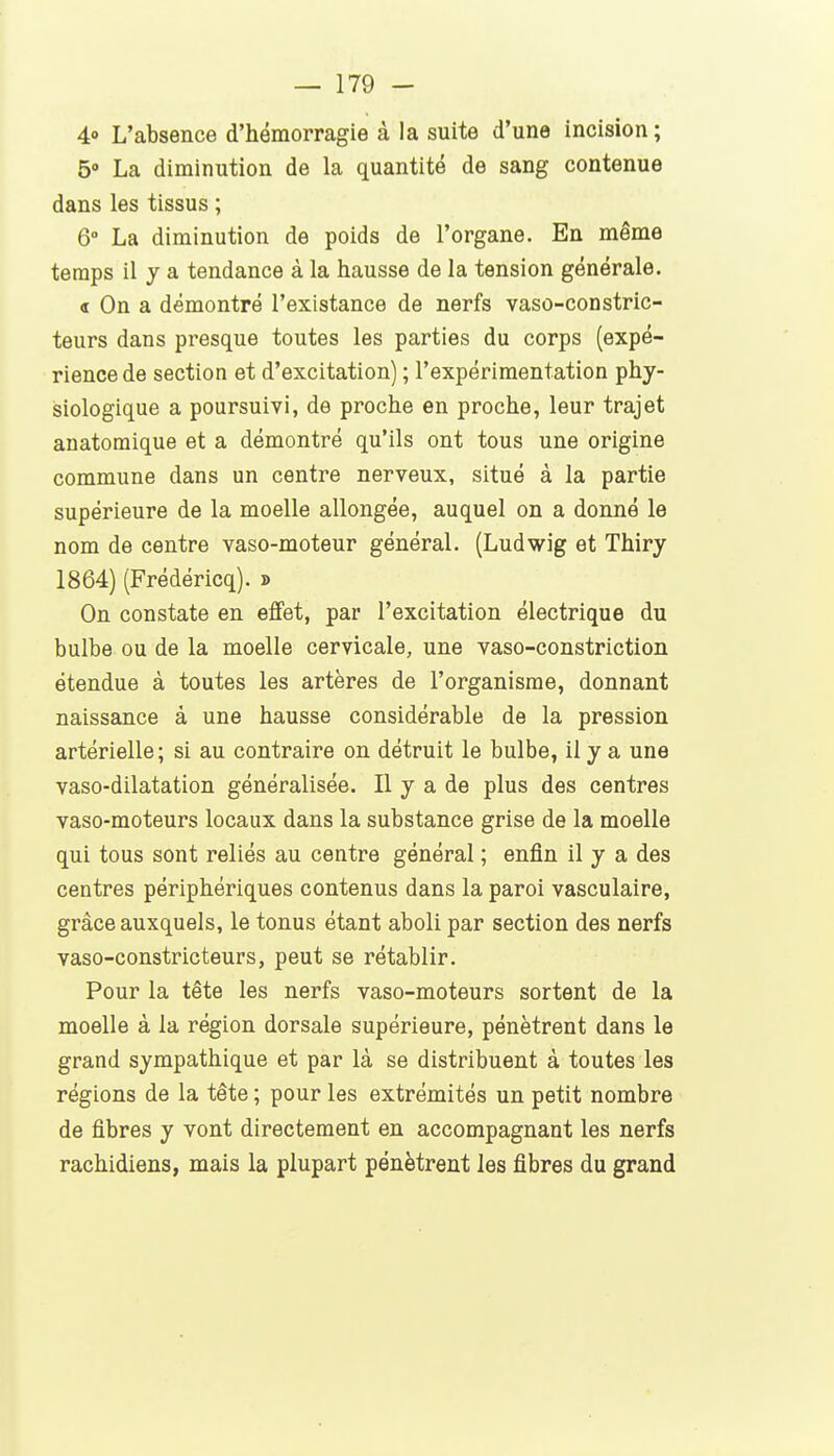 4° L'absence d'hémorragie à la suite d'une incision; 5» La diminution de la quantité de sang contenue dans les tissus ; 6° La diminution de poids de l'organe. En même temps il j a tendance à la hausse de la tension générale. « On a démontré l'existance de nerfs vaso-constric- teurs dans presque toutes les parties du corps (expé- rience de section et d'excitation) ; l'expérimentation phy- siologique a poursuivi, de proche en proche, leur trajet anatomique et a démontré qu'ils ont tous une origine commune dans un centre nerveux, situé à la partie supérieure de la moelle allongée, auquel on a donné le nom de centre vaso-moteur général. (Ludwig et Thiry 1864) (Frédéricq). » On constate en effet, par l'excitation électrique du bulbe ou de la moelle cervicale, une vaso-constriction étendue à toutes les artères de l'organisme, donnant naissance à une hausse considérable de la pression artérielle; si au contraire on détruit le bulbe, il y a une vaso-dilatation généralisée. Il y a de plus des centres vaso-moteurs locaux dans la substance grise de la moelle qui tous sont reliés au centre général ; enfin il y a des centres périphériques contenus dans la paroi vasculaire, grâce auxquels, le tonus étant aboli par section des nerfs vaso-constricteurs, peut se rétablir. Pour la tête les nerfs vaso-moteurs sortent de la moelle à la région dorsale supérieure, pénètrent dans le grand sympathique et par là se distribuent à toutes les régions de la tête ; pour les extrémités un petit nombre de fibres y vont directement en accompagnant les nerfs rachidiens, mais la plupart pénètrent les fibres du grand