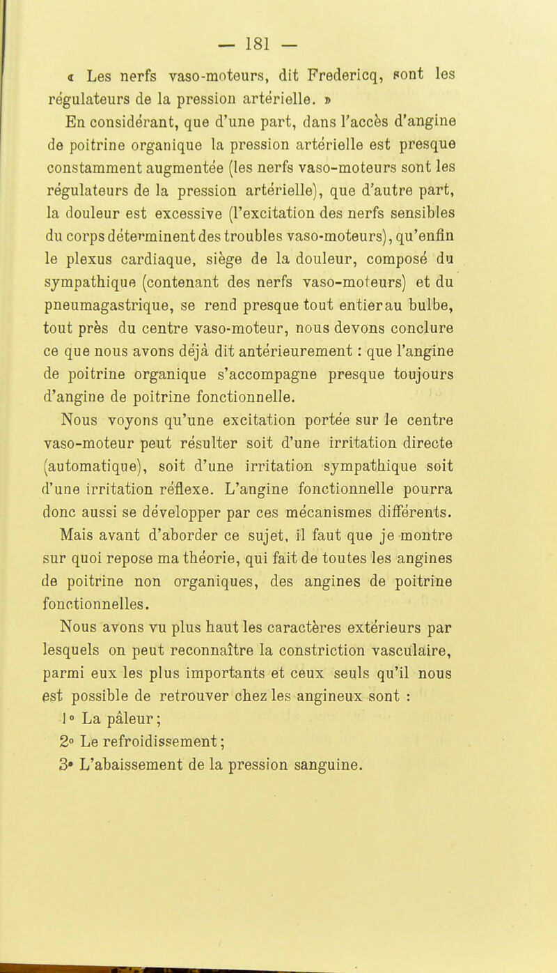 d Les nerfs vaso-moteurs, dit Fredericq, sont les régulateurs de la pression artérielle, » En considérant, que d'une part, dans l'accès d'angine de poitrine organique la pression artérielle est presque constamment augmentée (les nerfs vaso-moteurs sont les régulateurs de la pression artérielle), que d'autre part, la douleur est excessive (l'excitation des nerfs sensibles du corps déterminent des troubles vaso-moteurs), qu'enfin le plexus cardiaque, siège de la douleur, composé du sympathique (contenant des nerfs vaso-moteurs) et du pneumagastrique, se rend presque tout entierau bulbe, tout près du centre vaso-moteur, nous devons conclure ce que nous avons déjà dit antérieurement : que l'angine de poitrine organique s'accompagne presque toujours d'angine de poitrine fonctionnelle. Nous voyons qu'une excitation portée sur le centre vaso-moteur peut résulter soit d'une irritation directe (automatique), soit d'une irritatian sympathique soit d'une irritation réflexe. L'angine fonctionnelle pourra donc aussi se développer par ces mécanismes différents. Mais avant d'aborder ce sujet, il faut que je montre sur quoi repose ma théorie, qui fait de toutes les angines de poitrine non organiques, des angines de poitrine fonctionnelles. Nous avons vu plus haut les caractères extérieurs par lesquels on peut reconnaître la constriction vasculaire, parmi eux les plus importants et ceux seuls qu'il nous est possible de retrouver chez les angineux sont : I » La pâleur ; 2 Le refroidissement ; 3» L'abaissement de la pression sanguine.
