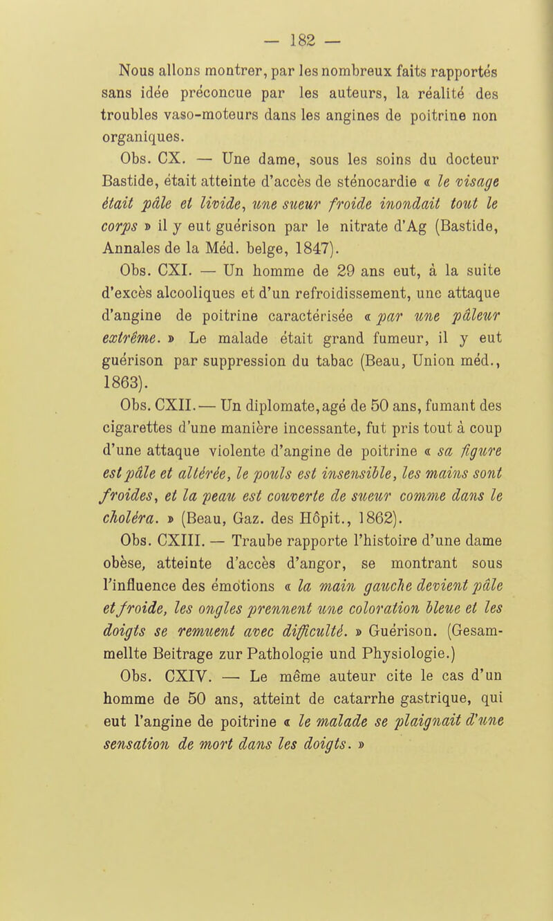 Nous allons montrer, par les nombreux faits rapportés sans idée préconçue par les auteurs, la réalité des troubles vaso-moteurs dans les angines de poitrine non organiques. Obs. ex. — Une dame, sous les soins du docteur Bastide, était atteinte d'accès de sténocardie « le visage était pâle et livide^ une sueur froide inondait tout le corps » il y eut guérison par le nitrate d'Ag (Bastide, Annales de la Méd. belge, 1847). Obs. CXI. — Un homme de 29 ans eut, à la suite d'excès alcooliques et d'un refroidissement, une attaque d'angine de poitrine caractérisée « par une pâleur extrême. » Le malade était grand fumeur, il y eut guérison par suppression du tabac (Beau, Union méd., 1863). Obs. CXII.— Un diplomate,âgé de 50 ans, fumant des cigarettes d'une manière incessante, fut pris tout à coup d'une attaque violente d'angine de poitrine « sa figure est pâle et altérée, le pouls est insensible, les mains sont froides, et la peau est couverte de sueur comme dans le choléra, > (Beau, Gaz. des Hôpit., 1862). Obs. CXIII. — Traube rapporte l'histoire d'une dame obèse, atteinte d'accès d'angor, se montrant sous l'influence des émotions « la main gauclie devient pale et froide, les ongles prennent une coloration bleue et les doigts se remuent avec difficulté. » Guérison. (Gesam- mellte Beitrage zur Pathologie und Physiologie.) Obs. CXIV. —• Le même auteur cite le cas d'un homme de 50 ans, atteint de catarrhe gastrique, qui eut l'angine de poitrine « le malade se plaignait d'une sensation de mort dans les doigts. »
