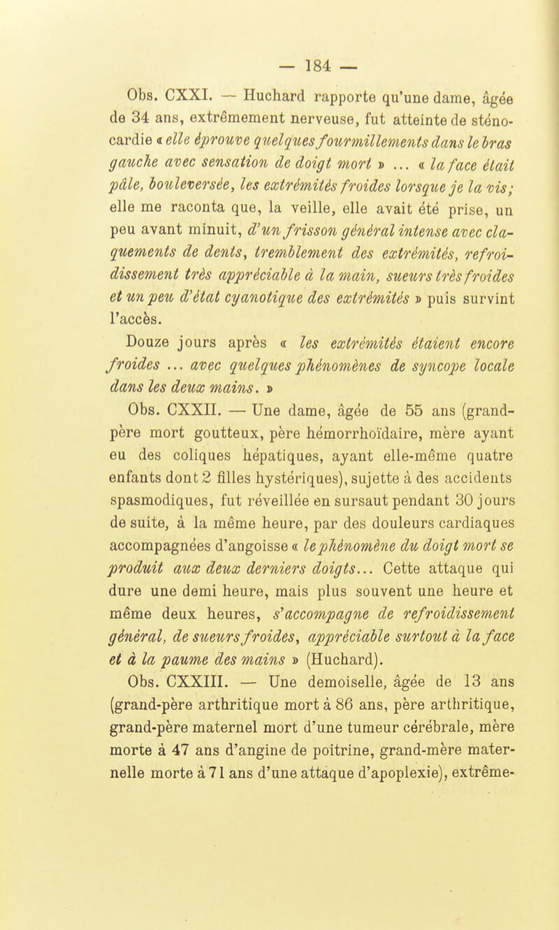 Obs. CXXI. — Huchard rapporte qu'une dame, âgée de 34 ans, extrêmement nerveuse, fut atteinte de sténo- cardie « elle éprouve quelques foîirmillements dans le bras gauche avec sensation de doigt mort »... « la face était pâle, bouleversée, les extrémités froides lorsque je la vis; elle me raconta que, la veille, elle avait été prise, un peu avant minuit, d'un frisson général intense avec cla- quements de dents, tremblement des extrémités, refroi- dissement très appréciable à la main, sueurs très froides et un peu d'état cyanotique des extrémités d puis survint l'accès. Douze jours après « les extrémités étaient encore froides ... avec quelques phénomènes de syncope locale dans les deux mains. » Obs. CXXII. — Une dame, âgée de 55 ans (grand- père mort goutteux, père hémorrhoïdaire, mère ayant eu des coliques hépatiques, ayant elle-même quatre enfants dont 2 filles hystériques), sujette à des accidents spasmodiques, fut réveillée en sursaut pendant 30 jours de suite, à la même heure, par des douleurs cardiaques accompagnées d'angoisse « le phénomène du doigt mort se produit aux deux derniers doigts... Cette attaque qui dure une demi heure, mais plus souvent une heure et même deux heures, s'accompagne de refroidissement général, de sueurs froides, appréciable surtout à la face et à la paume des mains » (Huchard). Obs. CXXIII. — Une demoiselle, âgée de 13 ans (grand-père arthritique mort à 86 ans, père arthritique, grand-père maternel mort d'une tumeur cérébrale, mère morte à 47 ans d'angine de poitrine, grand-mère mater- nelle morte à 71 ans d'une attaque d'apoplexie), extrême-
