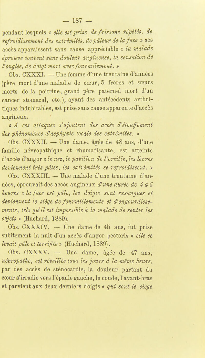 pendant lesquels « elle est prise de frissons répétés, de refroidissement des extrémités, de pâleur de la face » ses accès apparaissent sans cause appréciable c la malade éprouve souvent sans douleur angineuse, la sensation de l'onglée, de doigt mort avec foîcrmilement. » Obs. CXXXI. — Une femme d'une trentaine d'années (père mort d'une maladie de cœur, 5 frères et sœurs morts de la poitrine, grand père paternel mort d'un cancer stomacal, etc.), ayant des antécédents arthri- tiques indubitables, est prise sans cause apparente d'accès angineux. a A ces attaques s'ajoutent des accès d'étoufement des phénomènes d'aspTiyxie locale des extrémités. » Obs. CXXXII. — Une dame, âgée de 48 ans, d'une famille névropathique et rhumatisante, est atteinte d'accès d'angor « le nez, le pavillon de l'oreille, les lèvres deviennent très pâles, les extrémités se refroidissent. » Obs. CXXXIII. — Une malade d'une trentaine d'an- nées, éprouvait des accès angineux d'une durée de 4 à3 heures « la face est pâle, les doigts sont exsangues et deviennent le siège de fourmillements et d'engourdisse- ments, tels qu'il est impossible à la malade de sentir les objets » (Huchard, 1889). Obs. CXXXIV. — Une dame de 45 ans, fut prise subitement la nuit d'un accès d'angor pectoris « elle se levait pâle et terrifiée » (Huchard, 1889). Obs. CXXXV. — Une dame, âgée de 47 ans, névropathe, est réveillée tous les jours à la même heure, par des accès de sténocardie, la douleur partant du cœur s'irradie vers l'épaule gauche, le coude, l'avant-bras et parvient aux deux derniers doigts « qui sont le siège