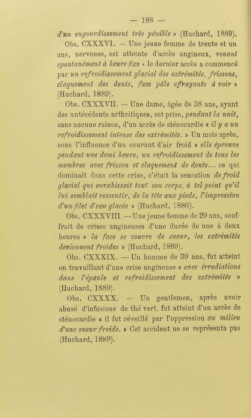 dJwi engoîirdissement très pénible » (Huchard, 1889). Obs. CXXXVI. — Une jeune femme de trente et un ans, nerveuse, est atteinte d'accès angineux, venant spontanément à heure fixe « le dernier accès a commencé par un refroidissement glacial des extrémités, frissons^ claquement des dents^ face pâle efrayante à voir » (Huchard, 1889). Obs. CXXXVII. — Une dame, âgée de 38 ans, ayant des antécédents arthritiques, est prise, pendant la nuit, sans aucune raison, d'un accès de sténocardie <i il y a un refroidissement intense des extrémités. » Un mois après, sous l'influence d'un courant d'air froid « elle éprouve pendant une demi lieure., un refroidissement de tous les membres avec frisson et claquement de dents... qui dominait dans cette crise, c'était la sensation de froid glacial qui envahissait tout son corps, à tel point qu'il lui semblait ressentir., de la tête aux pieds., l'impression d'un filet d'eau glacée » (Huchard, 1886). Obs. CXXXVIIL —Une jeune femme de 29 ans, souf- frait de crises angineuses d'une durée de une à deux heures « la face se couvre de sueur., les extrémités deviennent froides » (Huchard, 1889). Obs. CXXXIX. — Un homme de 39 ans, fut atteint en travaillant d'une crise angineuse <r avec irradiations dans l'épaule et refroidissement des extrémités » (Huchard, 1889). Obs. CXXXX. — Un gentlemen, après avoir abusé d'infusions de thé vert, fut atteint d'un accès de sténocardie « il fut réveillé par l'oppression au milieu d'une sueur froide. » Cet accident ne se représenta pas (Huchard, 1889).