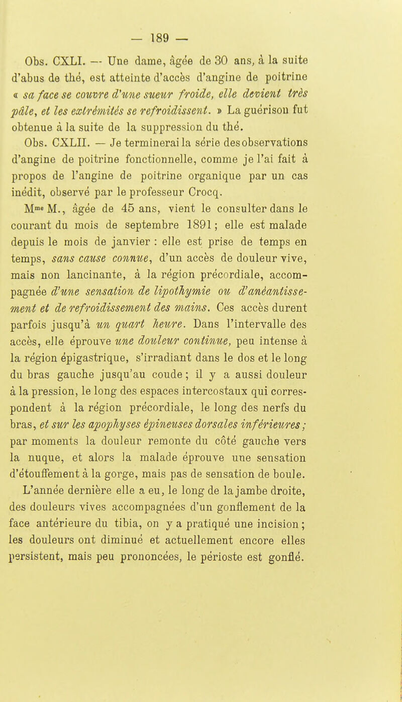 Obs. CXLI. — Une dame, âgée de 30 ans, à la suite d'abus de thé, est atteinte d'accès d'angine de poitrine « sa face se cotivre d'une sueur froide, elle devient très pâle, et les extrémités se refroidissent. » La guérisou fut obtenue à la suite de la suppression du thé. Obs. CXLII. — Je terminerai la série des observations d'angine de poitrine fonctionnelle, comme je l'ai fait à propos de l'angine de poitrine organique par un cas inédit, observé par le professeur Crocq. M™» M., âgée de 45 ans, vient le consulter dans le courant du mois de septembre 1891 ; elle est malade depuis le mois de janvier : elle est prise de temps en temps, sans cause connue^ d'un accès de douleur vive, mais non lancinante, à la région précordiale, accom- pagnée d'une sensation de lipothymie ou d'anéantisse- ment et de refroidissement des mains. Ces accès durent parfois jusqu'à un quart heure. Dans l'intervalle des accès, elle éprouve une douleur continue, peu intense à la région épigastrique, s'irradiant dans le dos et le long du bras gauche jusqu'au coude ; il y a aussi douleur à la pression, le long des espaces intercostaux qui corres- pondent à la région précordiale, le long des nerfs du bras, et sur les apophyses épineuses dorsales inférieures ; par moments la douleur remonte du côté gauche vers la nuque, et alors la malade éprouve une sensation d'étoulfement à la gorge, mais pas de sensation de boule. L'année dernière elle a eu, le long de la jambe droite, des douleurs vives accompagnées d'un gonflement de la face antérieure du tibia, on y a pratiqué une incision ; les douleurs ont diminué et actuellement encore elles persistent, mais peu prononcées, le périoste est gonflé.