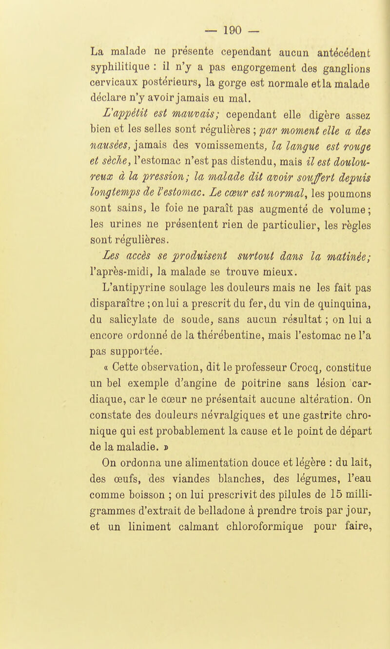La malade ne présente cependant aucun antécédent syphilitique : il n'y a pas engorgement des ganglions cervicaux postérieurs, la gorge est normale et la malade déclare n'y avoir jamais eu mal. L'appétit est marnais; cependant elle digère assez bien et les selles sont régulières ; par moment elle a des nausées, jamais des vomissements, la langue est rouge et sèche, l'estomac n'est pas distendu, mais il est doulou- reux à la pression; la malade dit avoir souffert depuis longtemps de Vestomac. Le cœur est normal, les poumons sont sains, le foie ne paraît pas augmenté de volume ; les urines ne présentent rien de particulier, les règles sont régulières. Les accès se produisent surtout dans la matinée; l'après-midi, la malade se trouve mieux. L'antipyrine soulage les douleurs mais ne les fait pas disparaître ;on lui a prescrit du fer, du vin de quinquina, du salicylate de soude, sans aucun résultat ; on lui a encore ordonné de la thérébentine, mais l'estomac ne l'a pas supportée. a Cette observation, dit le professeur Crocq, constitue un bel exemple d'angine de poitrine sans lésion car- diaque, car le cœur ne présentait aucune altération. On constate des douleurs névralgiques et une gastrite chro- nique qui est probablement la cause et le point de départ de la maladie. » On ordonna une alimentation douce et légère : du lait, des œufs, des viandes blanches, des légumes, l'eau comme boisson ; on lui prescrivit des pilules de 15 milli- grammes d'extrait de belladone à prendre trois par jour, et un Uniment calmant chloroformique pour faire,