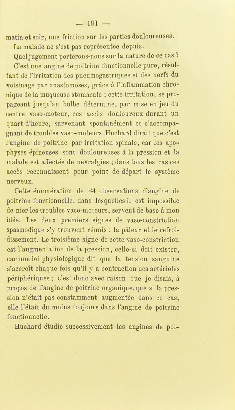 matin et soir, une friction sur les parties douloureuses. La malade ne s'est pas représentée depuis. Quel jugement porterons-nous sur la nature de ce cas ? C'est une angine de poitrine fonctionnelle pure, résul- tant de l'irritation des pneumogastriques et des nerfs du voisinage par anastomoses, grâce à l'inflammation chro- nique de la muqueuse stomacale ; cette irritation, se pro- pageant jusqu'au bulbe détermine, par mise enjeu du centre vaso-moteur, ces accès douloureux durant un quart d'heure, survenant spontanément et s'accompa- gnant de troubles vaso-moteurs. Huchard dirait que c'est l'angine de poitrine par irritation spinale, car les apo- physes épineuses sont douloureuses à la pression et la malade est affectée de névralgies ; dans tous les cas ces accès reconnaissent pour point de départ le système nerveux. Cette énumération de 34 observations d'angine de poitrine fonctionnelle, dans lesquelles il est impossible de nier les troubles vaso-moteurs, servent de base à mon idée. Les deux premiers signes de vaso-constriction spasmodique s'y trouvent réunis : la pâleur et le refroi- dissement. Le troisième signe de cette vaso-constriction est l'augmentation de la pression, celle-ci doit exister, car une loi physiologique dit que la tension sanguine s'accroît chaque fois qu'il y a contraction des artérioles périphériques; c'est donc avec raison que je disais, à propos de l'angine de poitrine organique, que si la pres- sion n'était pas constamment augmentée dans ce cas, elle l'était du moins toujours dans l'angine de poitrine fonctionnelle. Huchard étudie successivement les angines de poi-