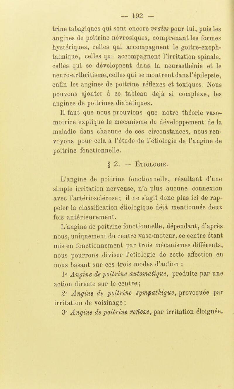 trine tabagiques qui sont encore vraies pour lui, puis les angines de poitrine névrosiques, comprenant les formes hystériques, celles qui accompagnent le goitre-exoph- talmique, celles qui accompagnent l'irritation spinale, celles qui se développent dans la neurasthénie et le neuro-arthritisme, celles qui se montrent dans l'épilepsie, enfin les angines de poitrine réflexes et toxiques. Nous pouvons ajouter à ce tableau déjà si complexe, les angines de poitrines diabétiques. Il faut que nous prouvions que notre théorie vaso- motrice explique le mécanisme du développement de la maladie dans chacune de ces circonstances, nous ren- voyons pour cela à l'étude de l'étiologie de l'angine de poitrine fonctionnelle. § 2. — Étiologie. L'angine de poitrine fonctionnelle, résultant d'une simple irritation nerveuse, n'a plus aucune connexion avec l'artériosclérose ; il ne s'agit donc plus ici de rap- peler la classification étiologique déjà mentionnée deux fois antérieurement. L'angine de poitrine fonctionnelle, dépendant, d'après nous, uniquement du centre vaso-moteur, ce centre étant mis en fonctionnement par trois mécanismes différents, nous pourrons diviser l'étiologie de cette afiection en nous basant sur ces trois modes d'action : 1° Angine de poitrine automatique, produite par une action directe sur le centre; 2° Angine de poitrine sympathique, provoquée par irritation de voisinage ; 3° Angine de poitrine réflexe, par irritation éloignée.