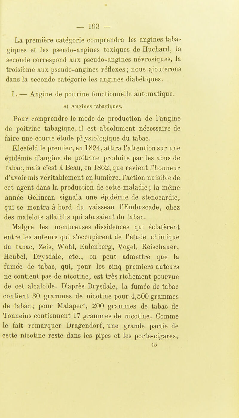 La première catégorie comprendra les angines taba- giques et les pseudo-angines toxiques de Huchard, la seconde correspond aux pseudo-angines névrosiques, la troisième aux pseudo-angines réflexes; nous ajouterons dans la seconde catégorie les angines diabétiques, I. — Angine de poitrine fonctionnelle automatique. a) Angines tabagiques. Pour comprendre le mode de production de l'angine de poitrine tabagique, il est absolument nécessaire de faire une courte étude physiologique du tabac. Kleefeld le premier, en 1824, attira l'attention sur une épidémie d'angine de poitrine produite par les abus de tabac, mais c'est à Beau, en 1862, que revient l'honneur d'avoir mis véritablement en lumière, l'action nuisible de cet agent dans la production de cette maladie ; la même année Gelinean signala une épidémie de sténocardie, qui se montra à bord du vaisseau l'Embuscade, chez des matelots affaiblis qui abusaient du tabac. Malgré les nombreuses dissidences qui éclatèrent entre les auteurs qui s'occupèrent de l'étude chimique du tabac, Zeis, Wohl, Eulenberg, Vogel, Reischauer, Heubel, Drysdale, etc., on peut admettre que la fumée de tabac, qui, pour les cinq premiers auteurs ne contient pas de nicotine, est très richement pourvue de cet alcaloïde. D'après Drysdale, la fumée de tabac contient 30 grammes de nicotine pour 4,500 grammes de tabac; pour Malapert, 200 grammes de tabac de Tonneius contiennent 17 grammes de nicotine. Comme le fait remarquer Dragendorf, une grande partie de cette nicotine reste dans les pipes et les porte-cigares, 15