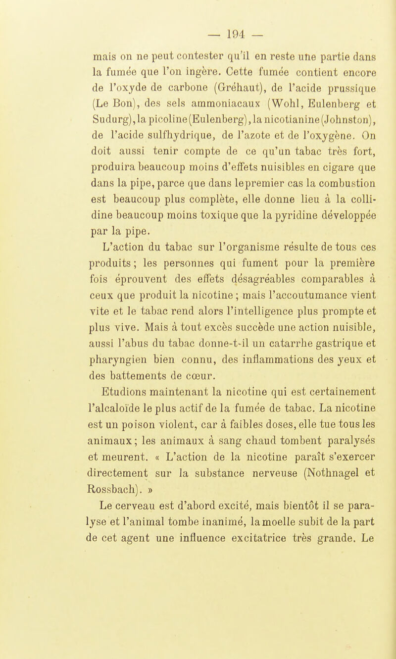 mais on ne peut contester qu'il en reste une partie dans la fumée que l'on ingère. Cette fumée contient encore de l'oxjde de carbone (Gréhaut), de l'acide prussique (Le Bon), des sels ammoniacaux (Wohl, Eulenberg et Sudurg), la picoline (Eulenberg), la nicotianine (Johnston), de l'acide sulfhydrique, de l'azote et de l'oxygène. On doit aussi tenir compte de ce qu'un tabac très fort, produira beaucoup moins d'effets nuisibles en cigare que dans la pipe, parce que dans le premier cas la combustion est beaucoup plus complète, elle donne lieu à la colli- dine beaucoup moins toxique que la pjridine développée par la pipe. L'action du tabac sur l'organisme résulte de tous ces produits ; les personnes qui fument pour la première fois éprouvent des effets désagréables comparables à ceux que produit la nicotine ; mais l'accoutumance vient vite et le tabac rend alors l'intelligence plus prompte et plus vive. Mais à tout excès succède une action nuisible, aussi l'abus du tabac donne-t-il un catarrhe gastrique et pharyngien bien connu, des inflammations des yeux et des battements de cœur. Etudions maintenant la nicotine qui est certainement l'alcaloïde le plus actif de la fumée de tabac. La nicotine est un poison violent, car à faibles doses, elle tue tous les animaux ; les animaux à sang chaud tombent paralysés et meurent. « L'action de la nicotine paraît s'exercer directement sur la substance nerveuse (Nothnagel et Rossbach). » Le cerveau est d'abord excité, mais bientôt il se para- lyse et l'animal tombe inanimé, la moelle subit de la part de cet agent une influence excitatrice très grande. Le