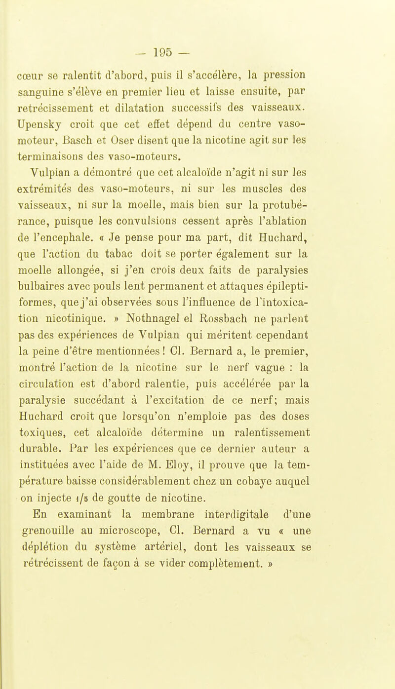 cœur se ralentit d'abord, puis il s'accélère, la pression sanguine s'élève en premier lieu et laisse ensuite, par rétrécissement et dilatation successifs des vaisseaux. Upensky croit que cet effet dépend du centre vaso- moteur, Basch et Oser disent que la nicotine agit sur les terminaisons des vaso-moteurs. Vulpian a démontré que cet alcaloïde n'agit ni sur les extrémités des vaso-moteurs, ni sur les muscles des vaisseaux, ni sur la moelle, mais bien sur la protubé- rance, puisque les convulsions cessent après l'ablation de l'encéphale, a Je pense pour ma part, dit Huchard, que l'action du tabac doit se porter également sur la moelle allongée, si j'en crois deux faits de paralysies bulbaires avec pouls lent permanent et attaques épilepti- formes, que j'ai observées sous l'influence de l'intoxica- tion nicotinique. » Nothnagel el Rossbach ne parlent pas des expériences de Vulpian qui méritent cependant la peine d'être mentionnées! Cl. Bernard a, le premier, montré l'action de la nicotine sur le nerf vague : la circulation est d'abord ralentie, puis accélérée par la paralysie succédant à l'excitation de ce nerf; mais Huchard croit que lorsqu'on n'emploie pas des doses toxiques, cet alcaloïde détermine un ralentissement durable. Par les expériences que ce dernier auteur a instituées avec l'aide de M. Eloy, il prouve que la tem- pérature baisse considérablement chez un cobaye auquel on injecte i/b de goutte de nicotine. En examinant la membrane interdigitale d'une grenouille au microscope. Cl. Bernard a vu « une déplétion du système artériel, dont les vaisseaux se rétrécissent de façon à se vider complètement. »