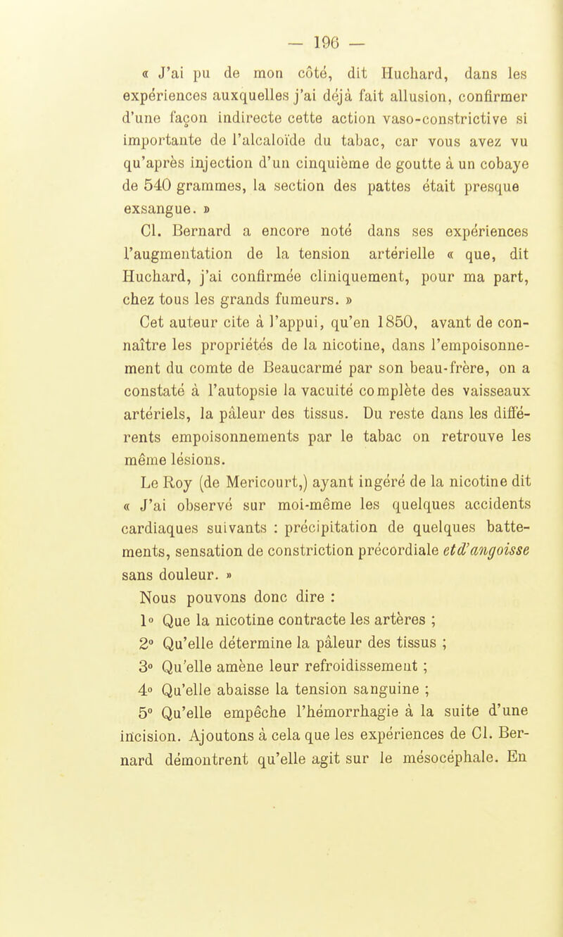 « J'ai pu de mon côté, dit Huchard, dans les expériences auxquelles j'ai déjà fait allusion, confirmer d'une façon indirecte cette action vaso-constrictive si importante de l'alcaloïde du tabac, car vous avez vu qu'après injection d'un cinquième de goutte à un cobaye de 540 grammes, la section des pattes était presque exsangue. » Cl. Bernard a encore noté dans ses expériences l'augmentation de la tension artérielle « que, dit Huchard, j'ai confirmée cliniquement, pour ma part, chez tous les grands fumeurs. » Cet auteur cite à l'appui, qu'en 1850, avant de con- naître les propriétés de la nicotine, dans l'empoisonne- ment du comte de Beaucarmé par son beau-frère, on a constaté à l'autopsie la vacuité complète des vaisseaux artériels, la pâleur des tissus. Du reste dans les difië- rents empoisonnements par le tabac on retrouve les même lésions. Le Roy (de Mericourt,) ayant ingéré de la nicotine dit « J'ai observé sur moi-même les quelques accidents cardiaques suivants : précipitation de quelques batte- ments, sensation de constriction précordiale etd'angoisse sans douleur. » Nous pouvons donc dire : 1» Que la nicotine contracte les artères ; 2° Qu'elle détermine la pâleur des tissus ; 3 Qu'elle amène leur refroidissement ; 4» Qu'elle abaisse la tension sanguine ; 5° Qu'elle empêche l'hémorrhagie à la suite d'une incision. Ajoutons à cela que les expériences de Cl. Ber- nard démontrent qu'elle agit sur le mésocéphale. En