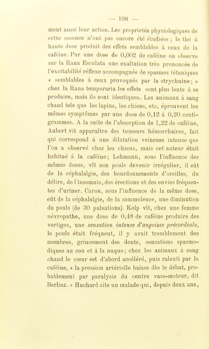ment aussi leur action. Les propriétés physiologiques de cette essence n'ont pas encore été étudiées ; le thé à haute dose produit des effets semblables à ceux de la caféine. Par une dose de 0,002 de caféine on observe sur la Rana Esculata une exaltation très prononcée de l'excitabilité réflexe accompagnée de spasmes tétaniques « semblables à ceux provoqués par la strychnine ; » chez la Rana temporaria les effets sont plus lents à se produire, mais ils sont identiques. Les animaux à sang chaud tels que les lapins, les chiens, etc, éprouvent les mêmes symptômes par une dose de 0,12 à 0,20 centi- grammes. A la suite de l'absorption de 1,22 de caféine, Aubert vit apparaître des tumeurs héraorrhaires, fait qui correspond à une dilatation veineuse intense que l'on a observé chez les chiens, mais cet auteur était habitué à la caféine; Lehmann, sous l'influence des mêmes doses, vît son pouls devenir irrégulier, il eût de la céphalalgie, des bourdonnements d'oreilles, du délire, de l'insomnie, des érections et des envies fréquen- tes d'uriner. Caron, sous l'influence de la même dose, eût de la céphalalgie, de la sommolence, une diminution du pouls (de 30 pulsations). Kelp vît, chez une femme névropathe, une dose de 0,48 de caféine produire des vertiges, une sensation intense d'angoisse précordiale, le pouls était fréquent, il y avait tremblement des membres, grincement des dents, sensations spasmo- diques au cou et à la nuque ; chez les animaux à sang chaud le cœur est d'abord accéléré, puis ralenti par la caféine, « la pression artérielle baisse dès le début, pro- bablement par paralysie du centre vaso-moteur, dit Berlioz. » Huchard cite un malade qui, depuis deux ans,