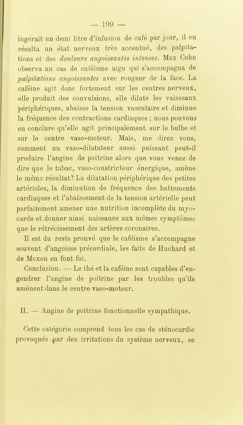 ingérait un demi litre d'infusion de café par jour, il en résulta un état nerveux très accentué, des palpita- tions et des douleurs ayigoissanles intenses. Max Cohn observa un cas de caféisrae aigu qui s'accompagna de palpitations angoissaiites avec rougeur de la face. La caféine agit donc fortement sur les centres nerveux, elle produit des convulsions, elle dilate les vaisseaux périphériques, abaisse la tension vasculaire et diminue la fréquence des contractions cardiaques ; nous pouvons en conclure qu'elle agit principalement sur le bulbe et sur le centre vaso-moteur. Mais, me direz vous, comment un vaso-dilatateur aussi puissant peut-il produire l'angine de poitrine alors que vous venez de dire que le tabac, vaso-constricteur énergique, amène le même résultat? La dilatation périphérique des petites artérioles, la diminution de fréquence des battements cardiaques et l'abaissement de la tension artérielle peut parfaitement amener une nutrition incomplète du myo- carde et donner ainsi naissance aux mêmes symptômes que le rétrécissement des artères coronaires. Il est du reste prouvé que le caféisme s'accompagne souvent d'angoisse précordiale, les faits de Huchard et de Moxon en font foi. Conclusion. — Le thé et la caféine sont capables d'en- gendrer l'angine de poitrine par les troubles qu'ils amènent dans le centre vaso-moteur. IL — Angine de poitrine fonctionnelle sympathique. Cette catégorie comprend tous les cas de sténocardie provoqués ^ar des irritations du système nerveux, se