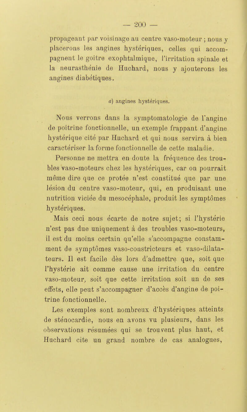 propageant par voisinage au centre vaso-moteur ; nous y placerons les angines hystériques, celles qui accom- pagnent le goitre exophtalmique, l'irritation spinale et la neurasthénie de Huchard, nous y ajouterons les angines diabétiques. a) angines hystériques. Nous verrons dans la symptomatologie de l'angine de poitrine fonctionnelle, un exemple frappant d'angine hystérique cité par Huchard et qui nous servira à bien caractériser la forme fonctionnelle de cette maladie. Personne ne mettra en doute la fréquence des trou- bles vaso-moteurs chez les hystériques, car on pourrait même dire que ce prêtée n'est constitué que par une lésion du centre vaso-moteur, qui, en produisant une nutrition viciée du raesocéphale, produit les symptômes hystériques. Mais ceci nous écarte de notre sujet; si l'hystérie n'est pas due uniquement à des troubles vaso-moteurs, il est du moins certain qu'elle s'accompagne constam- ment de symptômes vaso-constricteurs et vaso-dilata- teurs. Il est facile dès lors d'admettre que, soit que l'hystérie ait comme cause une irritation du centre vaso-moteur, soit que cette irritation soit un de ses effets, elle peut s'accompagner d'accès d'angine de poi- trine fonctionnelle. Les exemples sont nombreux d'hystériques atteints de stéoocardie, nous en avons vu plusieurs, dans les observations résumées qui se trouvent plus haut, et Huchard cite un grand nombre de cas analogues.