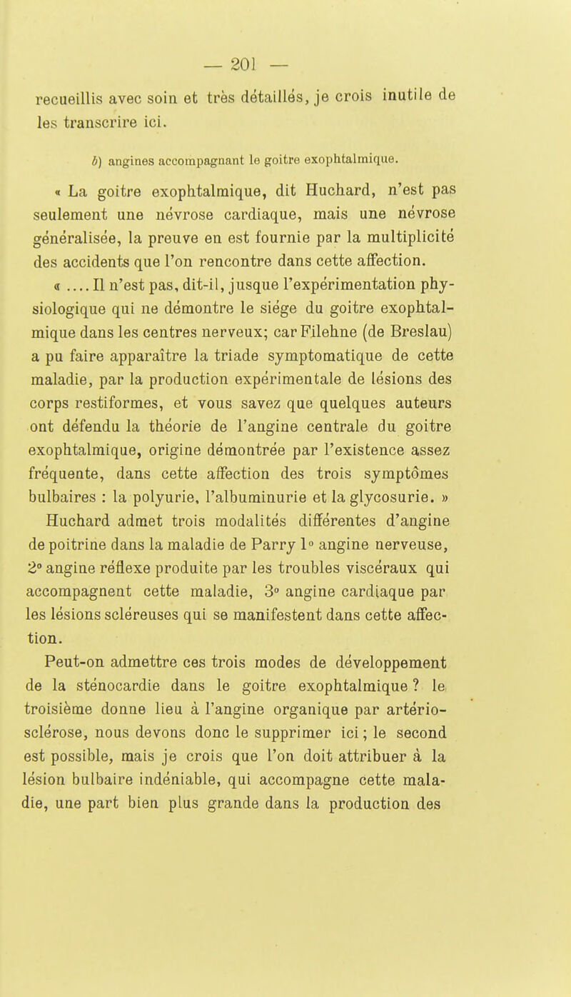 recueillis avec soin et très détaillés, je crois inutile de les transcrire ici. b) angines accompagnant le goitre exophtalmique. « La goitre exophtalmique, dit Huchard, n'est pas seulement une névrose cardiaque, mais une névrose généralisée, la preuve en est fournie par la multiplicité des accidents que l'on rencontre dans cette aflFection. <r .... Il n'est pas, dit-il, jusque l'expérimentation phy- siologique qui ne démontre le siège du goitre exophtal- mique dans les centres nerveux; carFilehne (de Breslau) a pu faire apparaître la triade symptomatique de cette maladie, par la production expérimentale de lésions des corps restiformes, et vous savez que quelques auteurs ont défendu la théorie de l'angine centrale du goitre exophtalmique, origine démontrée par l'existence assez fréquente, dans cette affection des trois symptômes bulbaires : la polyurie, l'albuminurie et la glycosurie. » Huchard admet trois modalités différentes d'angine de poitrine dans la maladie de Parry 1» angine nerveuse, 2° angine réflexe produite par les troubles viscéraux qui accompagnent cette maladie, 3» angine cardiaque par les lésions scléreuses qui se manifestent dans cette affec- tion. Peut-on admettre ces trois modes de développement de la sténocardie dans le goitre exophtalmique ? le troisième donne lieu à l'angine organique par artério- sclérose, nous devons donc le supprimer ici; le second est possible, mais je crois que l'on doit attribuer à la lésion bulbaire indéniable, qui accompagne cette mala- die, une part bien plus grande dans la production des