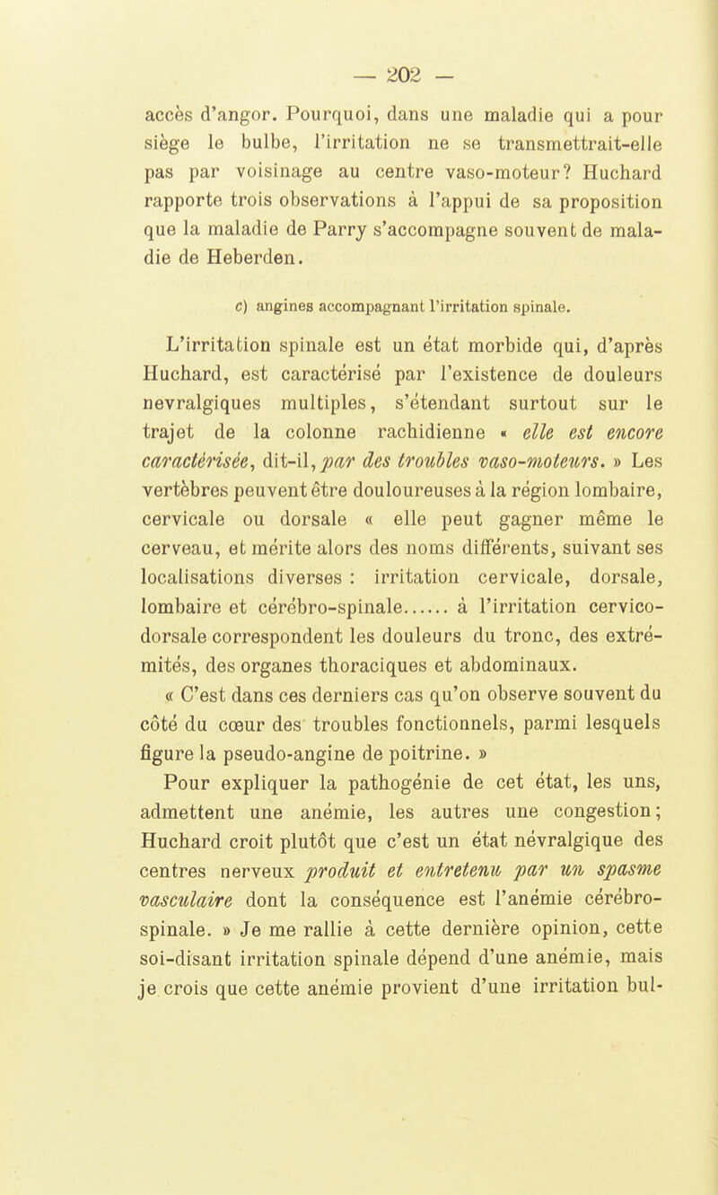 accès d'angor. Pourquoi, dans une maladie qui a pour siège le bulbe, l'irritation ne se transmettrait-elle pas par voisinage au centre vaso-moteur? Huchard rapporte trois observations à l'appui de sa proposition que la maladie de Parry s'accompagne souvent de mala- die de Heberden. c) angines accompagnant l'irritation spinale. L'irritation spinale est un état morbide qui, d'après Huchard, est caractérisé par l'existence de douleurs névralgiques multiples, s'étendant surtout sur le trajet de la colonne rachidienne « elle est encore caractérisée, dit-il, jort^r des troubles vaso-moteurs. » Les vertèbres peuvent être douloureuses à la région lombaire, cervicale ou dorsale « elle peut gagner même le cerveau, et mérite alors des noms différents, suivant ses localisations diverses : irritation cervicale, dorsale, lombaire et cérébro-spinale à l'irritation cervico- dorsale correspondent les douleurs du tronc, des extré- mités, des organes thoraciques et abdominaux. « C'est dans ces derniers cas qu'on observe souvent du côté du cœur des troubles fonctionnels, parmi lesquels figure la pseudo-angine de poitrine. » Pour expliquer la pathogénie de cet état, les uns, admettent une anémie, les autres une congestion; Huchard croit plutôt que c'est un état névralgique des centres nerveux produit et entretenu par un spasme vasculaire dont la conséquence est l'anémie cérébro- spinale. » Je me rallie à cette dernière opinion, cette soi-disant irritation spinale dépend d'une anémie, mais je crois que cette anémie provient d'une irritation bul-