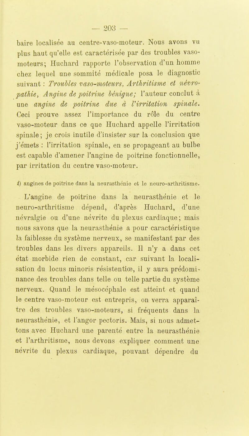 — 208 — baire localisée au centre-vaso-moteur. Nous avons vu plus haut qu'elle est caractérisée par des troubles vaso- moteurs; Huchard rapporte l'observation d'un homme chez lequel une sommité médicale posa le diagnostic suivant : Troîihles vaso-moteurs, Arthritisme et névro- pathie. Angine de poitrine bénigne; l'auteur conclut à une angine de poitrine due à l'irritation spinale. Ceci prouve assez l'importance du rôle du centre vaso-moteur dans ce que Huchard appelle l'irritation spinale; je crois inutile d'insister sur la conclusion que j'émets : l'irritation spinale, en se propageant au bulbe est capable d'amener l'angine de poitrine fonctionnelle, par irritation du centre vaso-moteur. i) angines de poitrine dans la neurasthénie et le neuro-arthritisme. L'angine de poitrine dans la neurasthénie et le neuro-arthritisme dépend, d'après Huchard, d'une névralgie ou d'une névrite du plexus cardiaque ; mais nous savons que la neurasthénie a pour caractéristique la faiblesse du système nerveux, se manifestant par des troubles dans les divers appareils. H n'y a dans cet état morbide rien de constant, car suivant la locali- sation du locus minoris résistentiœ, il y aura prédomi- nance des troubles dans telle ou telle partie du système nerveux. Quand le mésocéphale est atteint et quand le centre vaso-moteur est entrepris, on verra apparaî- tre des troubles vaso-moteurs, si fréquents dans la neurasthénie, et l'angor pectoris. Mais, si nous admet- tons avec Huchard une parenté entre la neurasthénie et l'arthritisrae, nous devons expliquer comment une névrite du plexus cardiaque, pouvant dépendre du