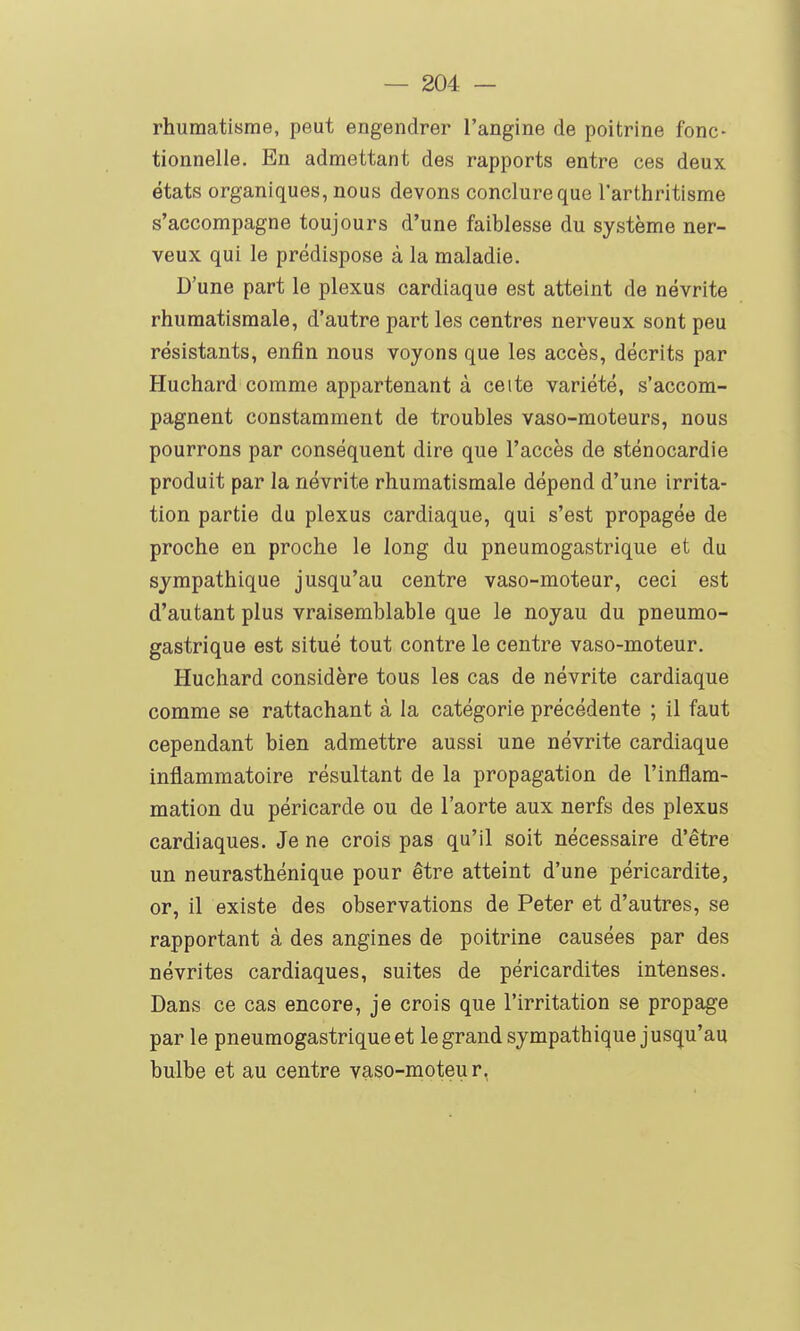 rhumatisme, peut engendrer l'angine de poitrine fonc- tionnelle. En admettant des rapports entre ces deux états organiques, nous devons conclure que l'arthritisme s'accompagne toujours d'une faiblesse du système ner- veux qui le prédispose à la maladie. D'une part le plexus cardiaque est atteint de névrite rhumatismale, d'autre part les centres nerveux sont peu résistants, enfin nous voyons que les accès, décrits par Huchard comme appartenant à cette variété, s'accom- pagnent constamment de troubles vaso-moteurs, nous pourrons par conséquent dire que l'accès de sténocardie produit par la névrite rhumatismale dépend d'une irrita- tion partie du plexus cardiaque, qui s'est propagée de proche en proche le long du pneumogastrique et du sympathique jusqu'au centre vaso-moteur, ceci est d'autant plus vraisemblable que le noyau du pneumo- gastrique est situé tout contre le centre vaso-moteur. Huchard considère tous les cas de névrite cardiaque comme se rattachant à la catégorie précédente ; il faut cependant bien admettre aussi une névrite cardiaque inflammatoire résultant de la propagation de l'inflam- mation du péricarde ou de l'aorte aux nerfs des plexus cardiaques. Je ne crois pas qu'il soit nécessaire d'être un neurasthénique pour être atteint d'une péricardite, or, il existe des observations de Peter et d'autres, se rapportant à des angines de poitrine causées par des névrites cardiaques, suites de péricardites intenses. Dans ce cas encore, je crois que l'irritation se propage par le pneumogastrique et legrand sympathique jusqu'au bulbe et au centre vaso-moteur,