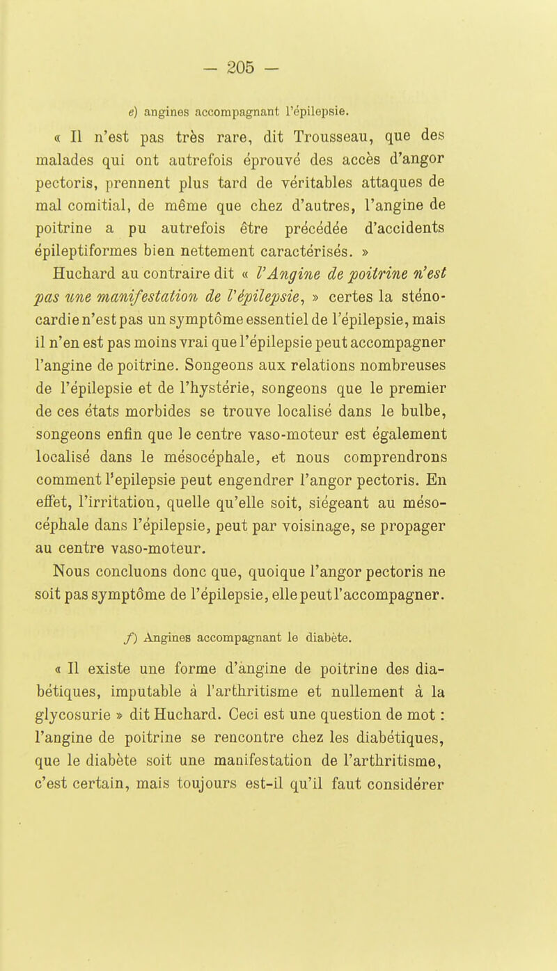 e) angines accompagnant l'épilepsie. « Il n'est pas très rare, dit Trousseau, que des malades qui ont autrefois éprouvé des accès d'angor pectoris, prennent plus tard de véritables attaques de mal comitial, de même que chez d'autres, l'angine de poitrine a pu autrefois être précédée d'accidents épileptiformes bien nettement caractérisés. » Huchard au contraire dit « l'Angine de poitrine n'est pas une manifestation de l'épilepsie, » certes la sténo- cardie n'est pas un symptôme essentiel de l'épilepsie, mais il n'en est pas moins vrai que l'épilepsie peut accompagner l'angine de poitrine. Songeons aux relations nombreuses de l'épilepsie et de l'hystérie, songeons que le premier de ces états morbides se trouve localisé dans le bulbe, songeons enfin que le centre vaso-moteur est également localisé dans le mésocéphale, et nous comprendrons comment l'épilepsie peut engendrer l'angor pectoris. En effet, l'irritation, quelle qu'elle soit, siégeant au méso- céphale dans l'épilepsie, peut par voisinage, se propager au centre vaso-moteur. Nous concluons donc que, quoique l'angor pectoris ne soit pas symptôme de l'épilepsie, ellepeutl'accompagner. /) Angines acconapagnant le diabète. « Il existe une forme d'angine de poitrine des dia- bétiques, imputable à l'arthritisme et nullement à la glycosurie » dit Huchard. Ceci est une question de mot : l'angine de poitrine se rencontre chez les diabétiques, que le diabète soit une manifestation de l'arthritisme, c'est certain, mais toujours est-il qu'il faut considérer