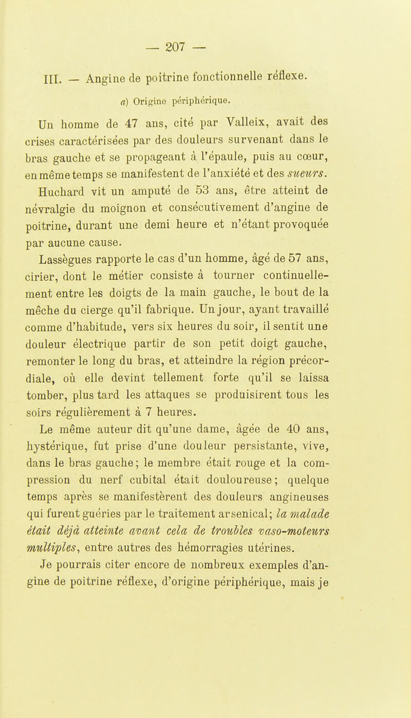 in. — Angine de poitrine fonctionnelle réflexe. a) Origine périphérique. Un homme de 47 ans, cité par Valleix, avait des crises caractérisées par des douleurs survenant dans le bras gauche et se propageant à l'épaule, puis au cœur, en même temps se manifestent de l'anxiété et des sueurs. Huchard vit un amputé de 53 ans, être atteint de névralgie du moignon et consécutivement d'angine de poitrine, durant une demi heure et n'étant provoquée par aucune cause. Lassègues rapporte le cas d'un homme, âgé de 57 ans, cirier, dont le métier consiste à tourner continuelle- ment entre les doigts de la main gauche, le bout de la mèche du cierge qu'il fabrique. Un jour, ayant travaillé comme d'habitude, vers six heures du soir, il sentit une douleur électrique partir de son petit doigt gauche, remonter le long du bras, et atteindre la région précor- diale, oîi elle devint tellement forte qu'il se laissa tomber, plus tard les attaques se produisirent tous les soirs régulièrement à 7 heures. Le même auteur dit qu'une dame, âgée de 40 ans, hystérique, fut prise d'une douleur persistante, vive, dans le bras gauche ; le membre était rouge et la com- pression du nerf cubital était douloureuse; quelque temps après se manifestèrent des douleurs angineuses qui furent guéries par le traitement arsenical; la malade était déjà atteinte avant cela de troubles vaso-moteurs multiples, entre autres des hémorragies utérines. Je pourrais citer encore de nombreux exemples d'an- gine de poitrine réflexe, d'origine périphérique, mais je