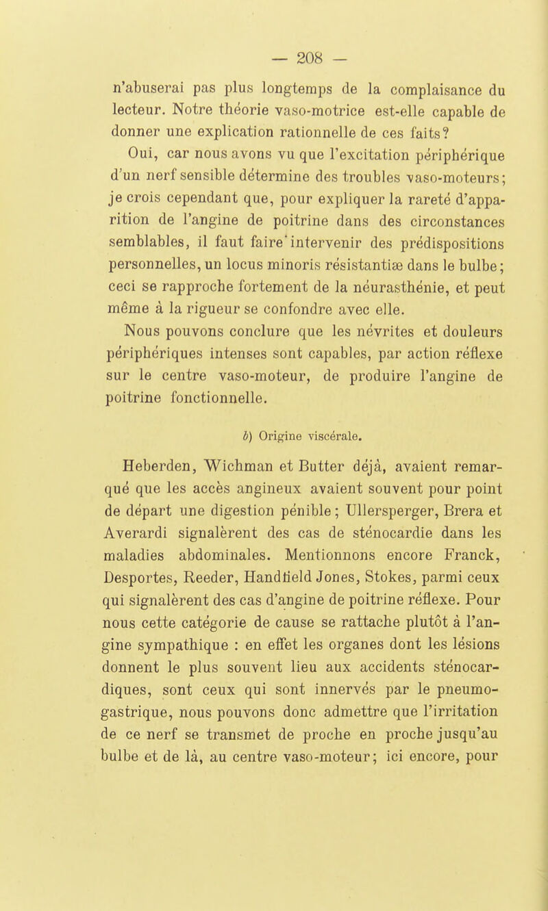 n'abuserai pas plus longtemps de la complaisance du lecteur. Notre théorie vaso-motrice est-elle capable de donner une explication rationnelle de ces faits? Oui, car nous avons vu que l'excitation périphérique d'un nerf sensible détermine des troubles vaso-moteurs; je crois cependant que, pour expliquer la rareté d'appa- rition de l'angine de poitrine dans des circonstances semblables, 11 faut faire intervenir des prédispositions personnelles, un locus minoris résistantise dans le bulbe; ceci se rapproche fortement de la néurasthénie, et peut même à la rigueur se confondre avec elle. Nous pouvons conclure que les névrites et douleurs périphériques intenses sont capables, par action réflexe sur le centre vaso-moteur, de produire l'angine de poitrine fonctionnelle. b) Origine viscérale. Heberden, Wichman et Butter déjà, avaient remar- qué que les accès angineux avaient souvent pour point de départ une digestion pénible ; UUersperger, Brera et Averardi signalèrent des cas de sténocardie dans les maladies abdominales. Mentionnons encore Franck, Desportes, Reeder, Handlîeld Jones, Stokes, parmi ceux qui signalèrent des cas d'angine de poitrine réflexe. Pour nous cette catégorie de cause se rattache plutôt à l'an- gine sympathique : en efiîet les organes dont les lésions donnent le plus souvent lieu aux accidents sténocar- diques, sont ceux qui sont innervés par le pneumo- gastrique, nous pouvons donc admettre que l'irritation de ce nerf se transmet de proche en proche jusqu'au bulbe et de là, au centre vaso-moteur; ici encore, pour