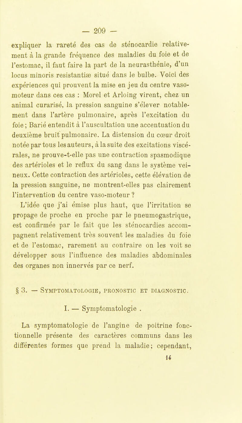 expliquer la rareté des cas de sténocardie relative- ment à la grande fréquence des maladies du foie et de l'estomac, il faut faire la part de la neurasthénie, d'un locus minoris resistantite situé dans le bulbe. Voici des expériences qui prouvent la mise en jeu du centre vaso- moteur dans ces cas : Morel et Arloing virent, chez un animal curarisé, la pression sanguine s'élever notable- ment dans l'artère pulmonaire, après l'excitation du foie ; Barié entendit à l'auscultation une accentuation du deuxième bruit pulmonaire. La distension du cœur droit notée partons les auteurs, à la suite des excitations viscé- rales, ne prouve-t-elle pas une contraction spasmodique des artérioles et le reflux du sang dans le système vei- neux. Cette contraction des artérioles, cette élévation de la pression sanguine, ne montrent-elles pas clairement l'intervention du centre vaso-moteur ? L'idée que j'ai émise plus haut, que l'irritation se propage de proche en proche par le pneumogastrique, est confirmée par le fait que les sténocardies accom- pagnent relativement très souvent les maladies du foie et de l'estomac, rarement au contraire on les voit se développer sous l'influence des maladies abdominales des organes non innervés par ce nerf. § 3. — Symptomatologie, pronostic et diagnostic, I. — Symptomatologie . La symptomatologie de l'angine de poitrine fonc- tionnelle présente des caractères communs dans les diflerentes formes que prend la maladie ; cependant, U