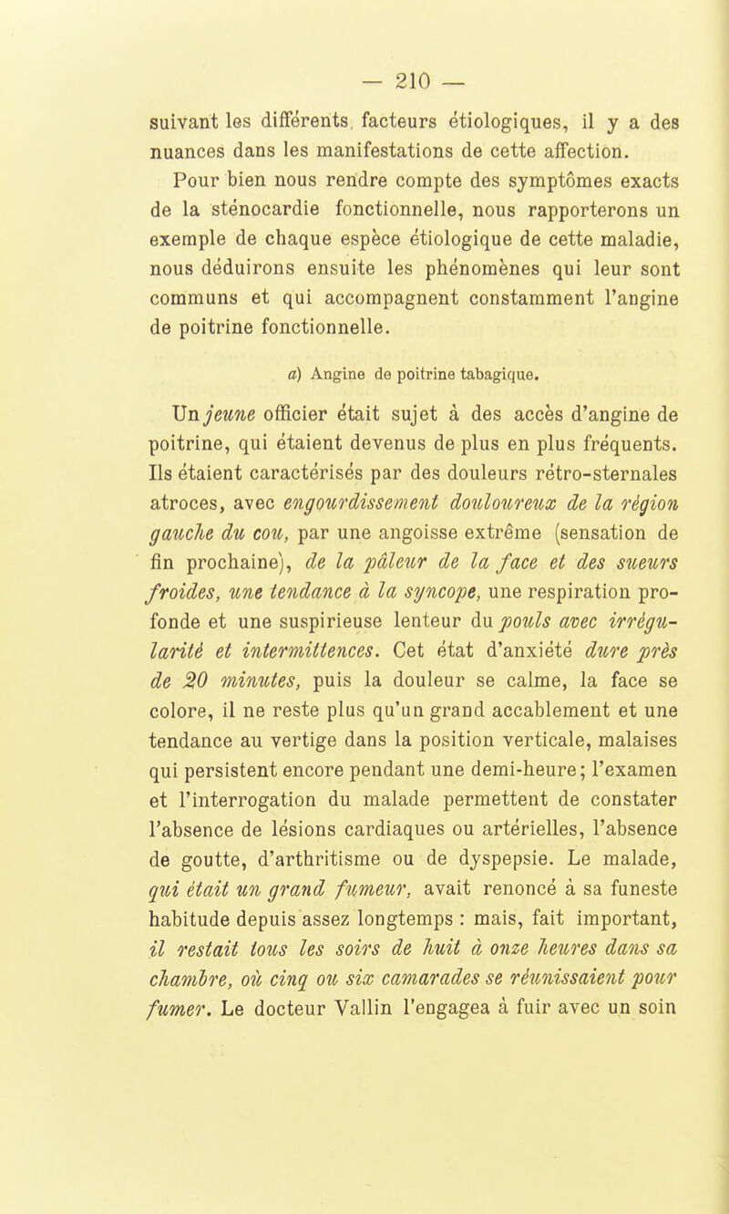 suivant les différents facteurs étiologiques, il y a des nuances dans les manifestations de cette affection. Pour bien nous rendre compte des symptômes exacts de la sténocardie fonctionnelle, nous rapporterons un exemple de chaque espèce étiologique de cette maladie, nous déduirons ensuite les phénomènes qui leur sont communs et qui accompagnent constamment l'angine de poitrine fonctionnelle. a) Angine de poitrine tabagique. JJn jeune officier était sujet à des accès d'angine de poitrine, qui étaient devenus de plus en plus fréquents. Ils étaient caractérisés par des douleurs rétro-sternales atroces, avec engourdissement douloureux de la région gmiche du cou,, par une angoisse extrême (sensation de fin prochaine), de la pâleur de la face et des sueurs froides, une tendance à la syncope, une respiration pro- fonde et une suspirieuse lenteur du pouls avec irrégu- larité et intermittences. Cet état d'anxiété dure près de 20 minutes, puis la douleur se calme, la face se colore, il ne reste plus qu'un grand accablement et une tendance au vertige dans la position verticale, malaises qui persistent encore pendant une demi-heure; l'examen et l'interrogation du malade permettent de constater l'absence de lésions cardiaques ou artérielles, l'absence de goutte, d'arthritisme ou de dyspepsie. Le malade, qui était un grand fumeur, avait renoncé à sa funeste habitude depuis assez longtemps : mais, fait important, il restait tous les soirs de huit à onze lieures dans sa cliamlre, où cinq ou six camarades se réunissaient pour fumer. Le docteur Vallin l'engagea à fuir avec un soin