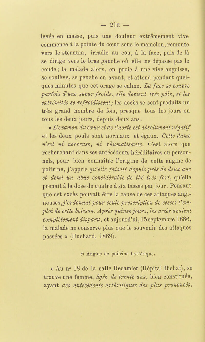 levée en masse, puis une douleur extrêmement vive commence à la pointe du cœur sous le mamelon, remonte vers le sternum, irradie au cou, à la face, puis de là se dirige vers le bras gauche où elle ne dépasse pas le coude; la malade alors, en proie à une vive angoisse, se soulève, se penche en avant, et attend pendant quel- ques minutes que cet orage se calme. La face se couvre parfois d'une sueur froide^ elle devient très pâle, et les extrémités se refroidissent ; les accès se sont produits un très grand nombre de fois, presque tous les jours ou tous les deux jours, depuis deux ans. « L'examen du cœur et de Vaorte est absolument négatif et les deux pouls sont normaux et égaux. Cette dame n'est ni nerveuse, ni rhumatisante. C'est alors que recherchant dans ses antécédents héréditaires ou person- nels, pour bien connaître l'origine de cette angine de poitrine, j'appris qu'elle faisait depuis près de deux ans et demi un abus considérable de thé très fort, qu'elle prenait à la dose de quatre à six tasses par jour. Pensant que cet excès pouvait être la cause de ces attaques angi- j\.evi&e&,f ordonnai pour seule prescription de cesser Vem- ploi de cette boisson. Après quinze jours, les accès avaient complètement disparu, et aujourd'ui, 15septembre 1886, la malade ne conserve plus que le souvenir des attaques passées » (Huchard, 1889). c) Angine de poitrine hystérique. « Au n» 18 de la salle Recamier (Hôpital Bichat), se trouve une femme, âgée de trente ans, bien constituée, ayant des antécédents arthritiques des plus prononcés.