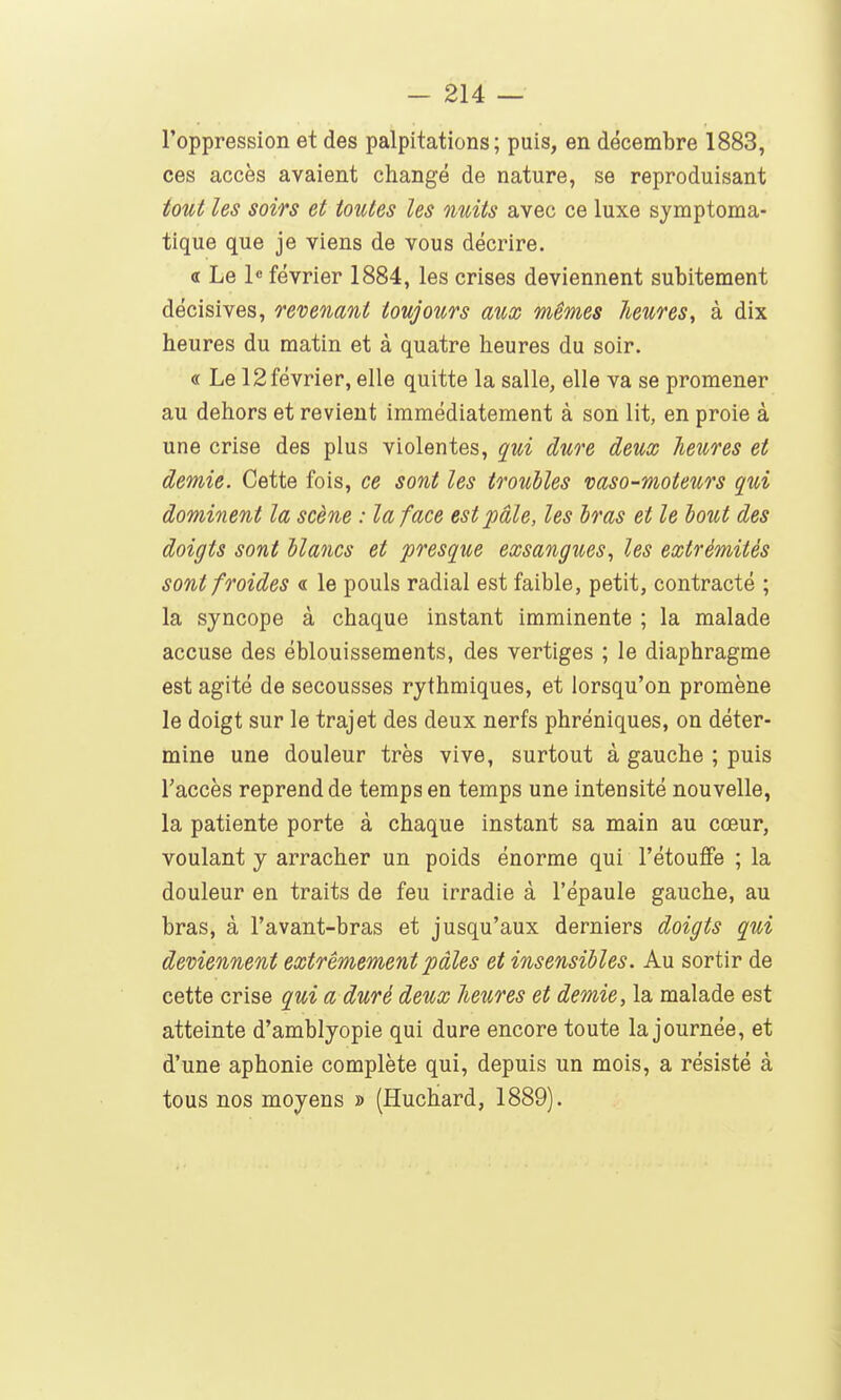 l'oppression et des palpitations; puis, en décembre 1883, ces accès avaient changé de nature, se reproduisant tout les soirs et toutes les nuits avec ce luxe symptoma- tique que je viens de vous décrire. <r Le 1» février 1884, les crises deviennent subitement décisives, revenant toujours aux mêmes heures, à dix heures du matin et à quatre heures du soir. « Le 12 février, elle quitte la salle, elle va se promener au dehors et revient immédiatement à son lit, en proie à une crise des plus violentes, qui dure deux heures et demie. Cette fois, ce sont les troubles vaso-moteurs qui dominent la scène : la face est pâle, les bras et le bout des doigts sont blancs et presque exsangues, les extrémités sont froides « le pouls radial est faible, petit, contracté ; la syncope à chaque instant imminente ; la malade accuse des éblouissements, des vertiges ; le diaphragme est agité de secousses rythmiques, et lorsqu'on promène le doigt sur le trajet des deux nerfs phréniques, on déter- mine une douleur très vive, surtout à gauche ; puis l'accès reprend de temps en temps une intensité nouvelle, la patiente porte à chaque instant sa main au cœur, voulant y arracher un poids énorme qui l'étouffé ; la douleur en traits de feu irradie à l'épaule gauche, au bras, à l'avant-bras et jusqu'aux derniers doigts qui deviennent extrêmement pâles et insensibles. Au sortir de cette crise qui a duré deux heures et demie, la malade est atteinte d'amblyopie qui dure encore toute la journée, et d'une aphonie complète qui, depuis un mois, a résisté à tous nos moyens » (Huchard, 1889).