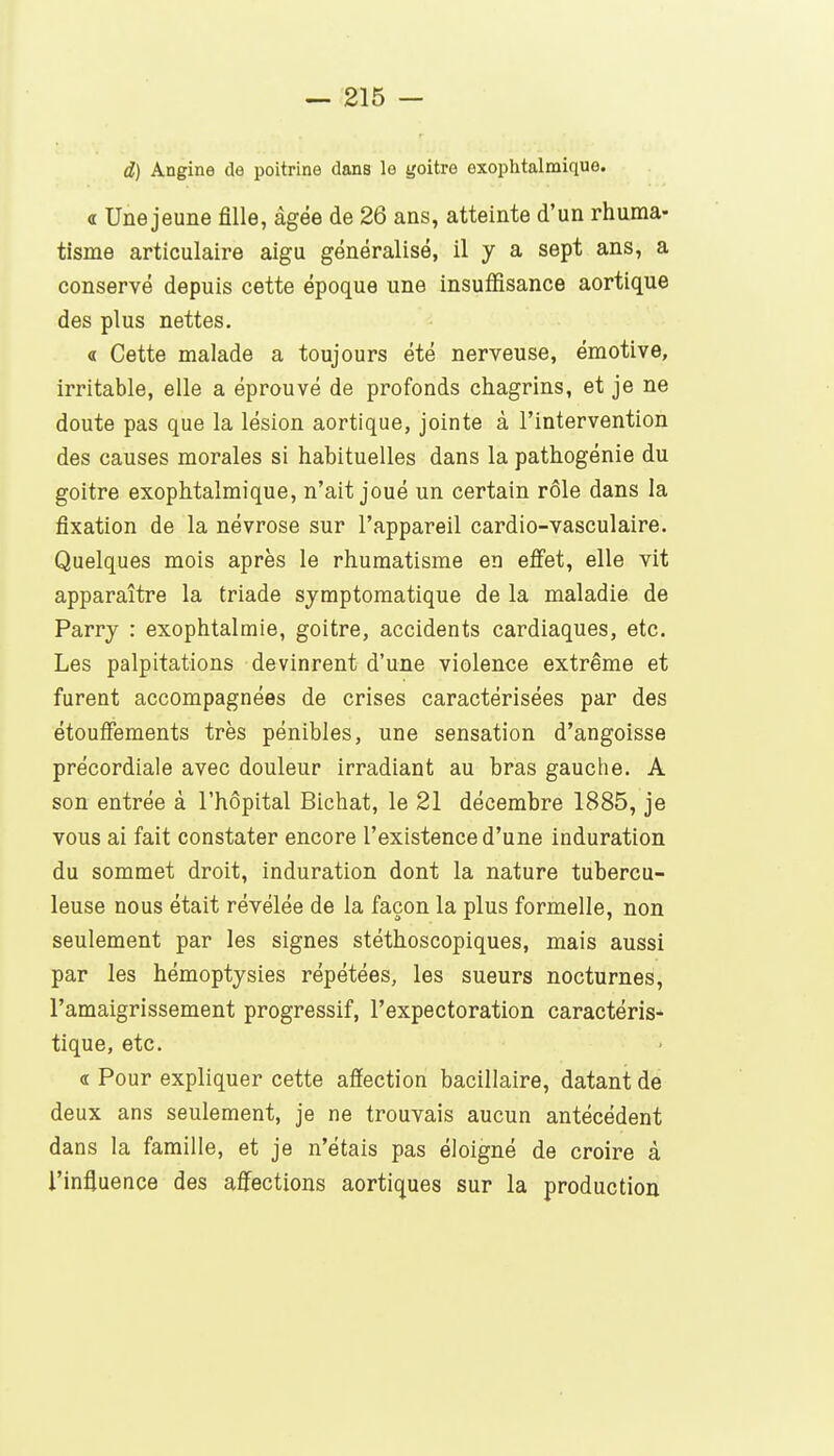 d) Angine de poitrine dans le yoitre exophtalmique. a Une jeune fille, âgée de 26 ans, atteinte d'un rhuma- tisme articulaire aigu généralisé, il y a sept ans, a conservé depuis cette époque une insuffisance aortique des plus nettes. « Cette malade a toujours été nerveuse, émotive, irritable, elle a éprouvé de profonds chagrins, et je ne doute pas que la lésion aortique, jointe à l'intervention des causes morales si habituelles dans la pathogénie du goitre exophtalmique, n'ait joué un certain rôle dans la fixation de la névrose sur l'appareil cardio-vasculaire. Quelques mois après le rhumatisme en effet, elle vit apparaître la triade symptomatique de la maladie de Parry : exophtalmie, goitre, accidents cardiaques, etc. Les palpitations devinrent d'une violence extrême et furent accompagnées de crises caractérisées par des étouffements très pénibles, une sensation d'angoisse précordiale avec douleur irradiant au bras gauche. A son entrée à l'hôpital Bichat, le 21 décembre 1885, je vous ai fait constater encore l'existence d'une induration du sommet droit, induration dont la nature tubercu- leuse nous était révélée de la façon la plus formelle, non seulement par les signes stéthoscopiques, mais aussi par les hémoptysies répétées, les sueurs nocturnes, l'amaigrissement progressif, l'expectoration caractéris- tique, etc. • « Pour expliquer cette affection bacillaire, datant de deux ans seulement, je ne trouvais aucun antécédent dans la famille, et je n'étais pas éloigné de croire à l'influence des affections aortiques sur la production