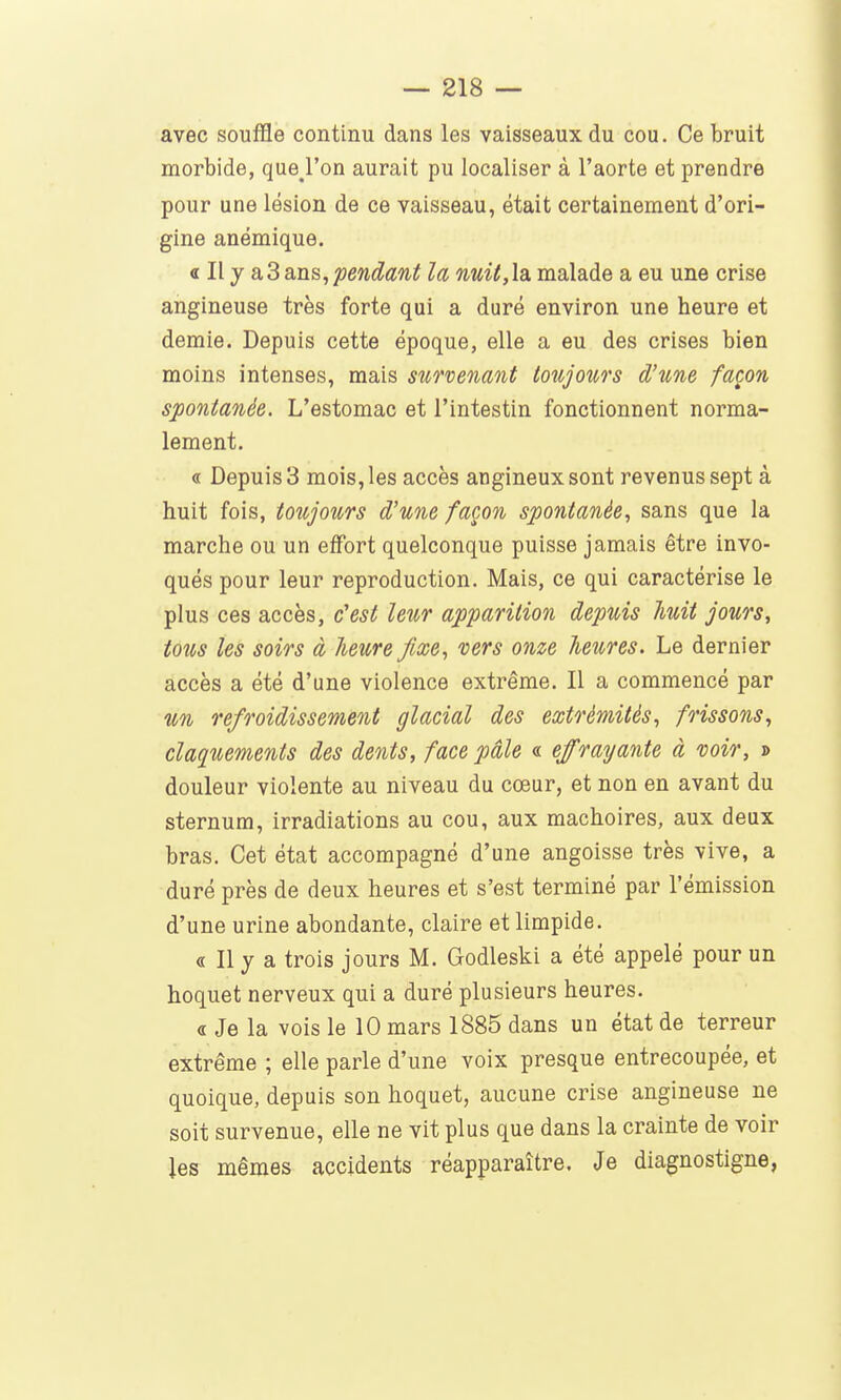 avec souffle continu dans les vaisseaux du cou. Ce bruit morbide, que^l'on aurait pu localiser à l'aorte et prendre pour une lésion de ce vaisseau, était certainement d'ori- gine anémique. a II y a,3ans,pendant la nuU,la. malade a eu une crise angineuse très forte qui a duré environ une heure et demie. Depuis cette époque, elle a eu des crises bien moins intenses, mais survenant toujours d'une façon spontanée. L'estomac et l'intestin fonctionnent norma- lement. « Depuis 3 mois, les accès angineux sont revenus sept à huit fois, toujours d'une façon spontanée, sans que la marche ou un effort quelconque puisse jamais être invo- qués pour leur reproduction. Mais, ce qui caractérise le plus ces accès, c'est leur apparition depuis liuit jours, tous les soirs à heure fixe, vers onze heures. Le dernier accès a été d'une violence extrême. Il a commencé par %n refroidissement glacial des extrémités, frissons, claquements des dents, face pâle « effrayante à voir, » douleur violente au niveau du cœur, et non en avant du sternum, irradiations au cou, aux mâchoires, aux deux bras. Cet état accompagné d'une angoisse très vive, a duré près de deux heures et s'est terminé par l'émission d'une urine abondante, claire et limpide. « Il y a trois jours M. Godleski a été appelé pour un hoquet nerveux qui a duré plusieurs heures. « Je la vois le 10 mars 1885 dans un état de terreur extrême ; elle parle d'une voix presque entrecoupée, et quoique, depuis son hoquet, aucune crise angineuse ne soit survenue, elle ne vit plus que dans la crainte de voir les mêmes accidents réapparaître. Je diagnostigne,