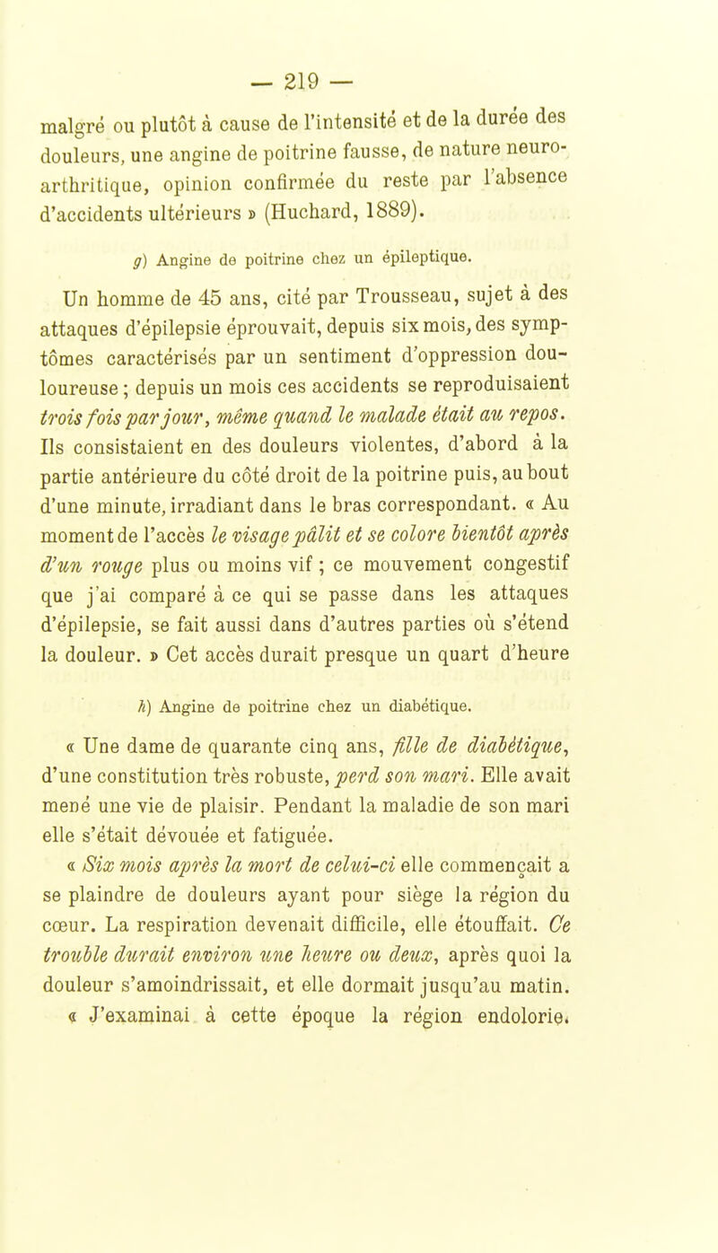 malgré ou plutôt à cause de l'intensité et de la durée des douleurs, une angine de poitrine fausse, de nature neuro- arthritique, opinion confirmée du reste par l'absence d'accidents ultérieurs j> (Huchard, 1889). g) Angine de poitrine chez un épileptique. Un homme de 45 ans, cité par Trousseau, sujet à des attaques d'épilepsie éprouvait, depuis six mois, des symp- tômes caractérisés par un sentiment d'oppression dou- loureuse ; depuis un mois ces accidents se reproduisaient trois fois par jour, même quand le malade était au repos. Ils consistaient en des douleurs violentes, d'abord à la partie antérieure du côté droit de la poitrine puis, au bout d'une minute, irradiant dans le bras correspondant. « Au moment de l'accès le visage pâlit et se colore hientôt après d'un rouge plus ou moins vif ; ce mouvement congestif que j'ai comparé à ce qui se passe dans les attaques d'épilepsie, se fait aussi dans d'autres parties où s'étend la douleur. » Cet accès durait presque un quart d'heure h) Angine de poitrine chez un diabétique. « Une dame de quarante cinq ans, fille de diabétique, d'une constitution très robuste, perd son mari. Elle avait mené une vie de plaisir. Pendant la maladie de son mari elle s'était dévouée et fatiguée. « Six mois après la mort de celui-ci elle commençait a se plaindre de douleurs ayant pour siège la région du cœur. La respiration devenait diâ3cile, elle étouffait. Ce troulle durait environ une heure ou deux, après quoi la douleur s'amoindrissait, et elle dormait jusqu'au matin. « J'examinai à cette époque la région endolorie*