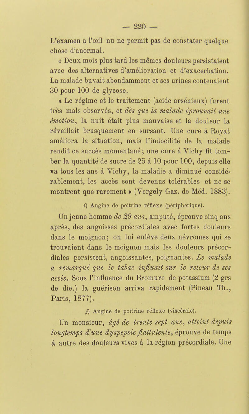 L'examen a l'œil nu ne permit pas de constater quelque chose d'anormal. « Deux mois plus tard les mêmes douleurs persistaient avec des alternatives d'amélioration et d'exacerbation. La malade buvait abondamment et ses urines contenaient 30 pour 100 de glycose. « Le régime et le traitement (acide arsénieux) furent très mais observés, et dès que la malade éprouvait une émotion, la nuit était plus mauvaise et la douleur la réveillait brusquement en sursaut. Une cure à Royat améliora la situation, mais l'indocilité de la malade rendit ce succès momentané ; une cure à Vichy fit tom- ber la quantité de sucre de 25 à 10 pour 100, depuis elle va tous les ans à Vichy, la maladie a diminué considé- rablement, les accès sont devenus tolérables et ne se montrent que rarement » (Vergely Gaz. de Méd. 1883). i) Angine de poitrine réflexe (périphérique). Un jeune homme de 29 ans, amputé, éprouve cinq ans après, des angoisses précordiales avec fortes douleurs dans le moignon; on lui enlève deux névromes qui se trouvaient dans le moignon mais les douleurs précor- diales persistent, angoissantes, poignantes. Le malade a remarqué que le tabac influait sur le retour de ses accès. Sous l'influence du Bromure de potassium (2 grs de die.) la guérison arriva rapidement (Pineau Th., Paris, 1877), j) Angine de poitrine réflexe (viscérale). Un monsieur, âgé de trente sept ans, atteint depuis longtemps d'une dyspepsie jiattulente, éprouve de temps à autre des douleurs vives à la région précordiale. Une