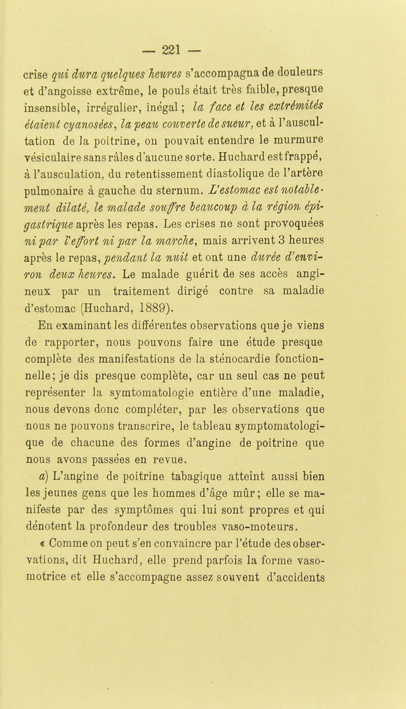 crise qui àum quelqiies Tieuns s'accompagna de douleurs et d'angoisse extrême, le pouls était très faible, presque insensible, irrégulier, inégal ; la face et les extrémités étaient cyanosèes^ la peau couverte de sueur, et à l'auscul- tation de la poitrine, ou pouvait entendre le murmure vésiculaire sans râles d'aucune sorte. Huchard est frappé, à l'ausculation, du retentissement diastolique de l'artère pulmonaire à gauche du sternum. Lestomac est notable- ment dilaté, le malade soufre leaucouf à la région épi- gastrique après les repas. Les crises ne sont provoquées ni par Vefort ni par la marche, mais arrivent 3 heures après le repas, pendant la nuit et ont une durée d'envi- ron deîtx Jieures. Le malade guérit de ses accès angi- neux par un traitement dirigé contre sa maladie d'estomac (Huchard, 1889). En examinant les différentes observations que je viens de rapporter, nous pouvons faire une étude presque complète des manifestations de la sténocardie fonction- nelle; je dis presque complète, car un seul cas ne peut représenter la symtomatologie entière d'une maladie, nous devons donc compléter, par les observations que nous ne pouvons transcrire, le tableau symptomatologi- que de chacune des formes d'angine de poitrine que nous avons passées en revue. a) L'angine de poitrine tabagique atteint aussi bien les jeunes gens que les hommes d'âge mûr ; elle se ma- nifeste par des symptômes qui lui sont propres et qui dénotent la profondeur des troubles vaso-moteurs. < Comme on peut s'en convaincre par l'étude des obser- vations, dit Huchard, elle prend parfois la forme vaso- motrice et elle s'accompagne assez souvent d'accidents