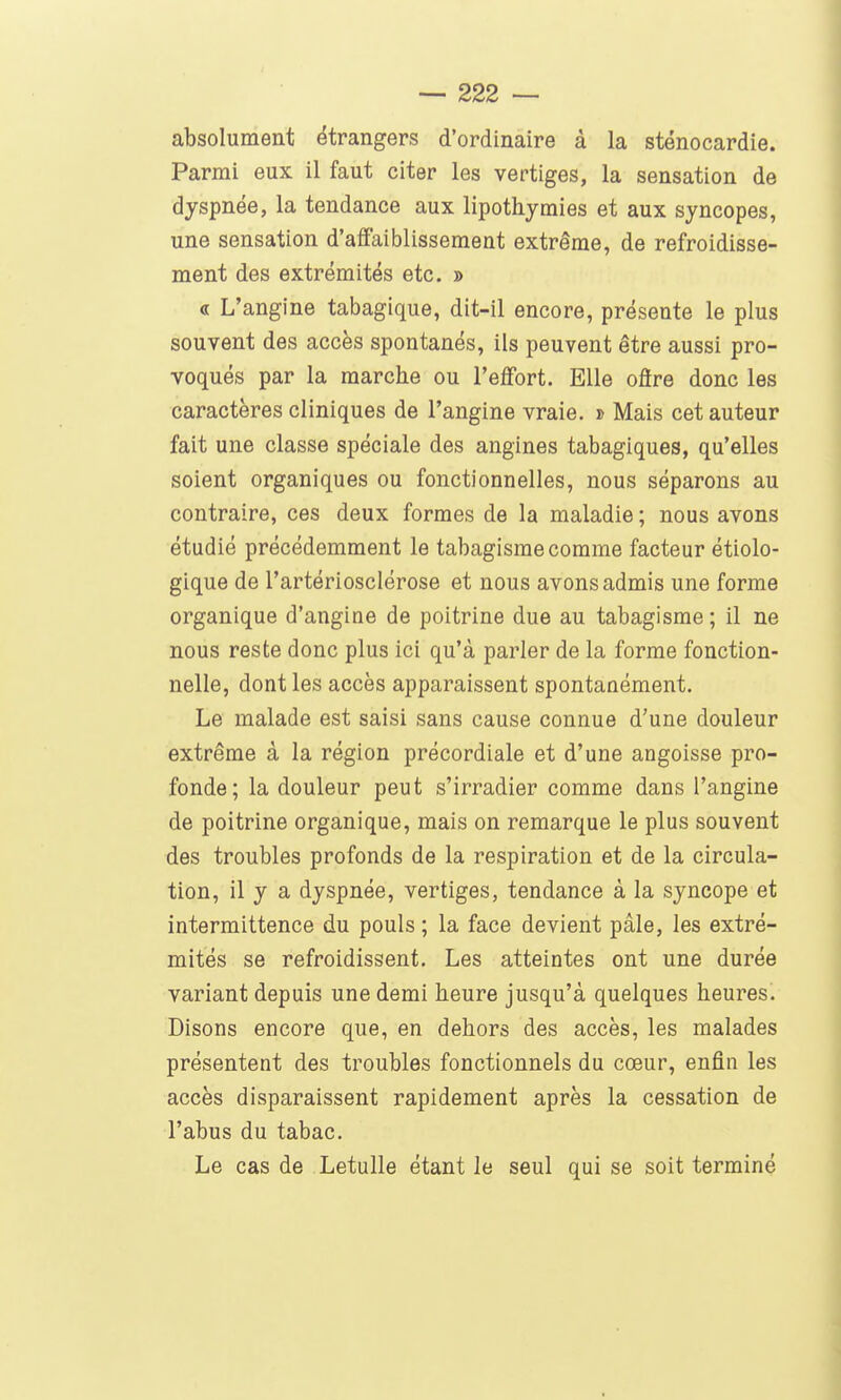 absolument étrangers d'ordinaire à la sténocardie. Parmi eux il faut citer les vertiges, la sensation de dyspnée, la tendance aux lipothymies et aux syncopes, une sensation d'affaiblissement extrême, de refroidisse- ment des extrémités etc. » « L'angine tabagique, dit-il encore, présente le plus souvent des accès spontanés, ils peuvent être aussi pro- voqués par la marche ou l'effort. Elle ofire donc les caractères cliniques de l'angine vraie. » Mais cet auteur fait une classe spéciale des angines tabagiques, qu'elles soient organiques ou fonctionnelles, nous séparons au contraire, ces deux formes de la maladie ; nous avons étudié précédemment le tabagisme comme facteur étiolo- gique de l'artériosclérose et nous avons admis une forme organique d'angine de poitrine due au tabagisme ; il ne nous reste donc plus ici qu'à parler de la forme fonction- nelle, dont les accès apparaissent spontanément. Le malade est saisi sans cause connue d'une douleur extrême à la région précordiale et d'une angoisse pro- fonde; la douleur peut s'irradier comme dans l'angine de poitrine organique, mais on remarque le plus souvent des troubles profonds de la respiration et de la circula- tion, il y a dyspnée, vertiges, tendance à la syncope et intermittence du pouls ; la face devient pâle, les extré- mités se refroidissent. Les atteintes ont une durée variant depuis une demi heure jusqu'à quelques heures. Disons encore que, en dehors des accès, les malades présentent des troubles fonctionnels du cœur, enfin les accès disparaissent rapidement après la cessation de l'abus du tabac. Le cas de Letulle étant le seul qui se soit terminé