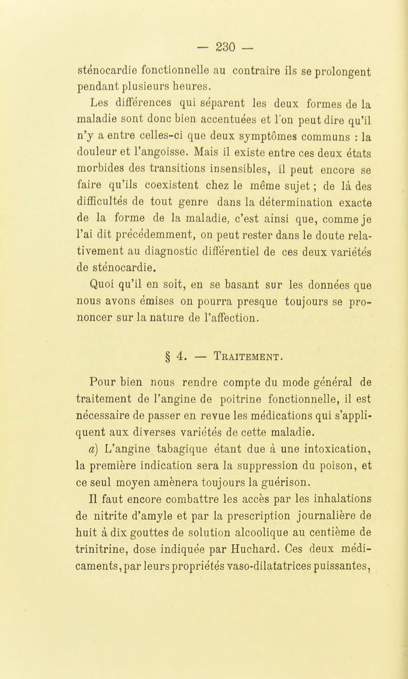 sténocardie fonctionnelle au contraire ils se prolongent pendant plusieurs heures. Les différences qui séparent les deux formes de la maladie sont donc bien accentuées et l'on peut dire qu'il n'y a entre celles-ci que deux symptômes communs : la douleur et l'angoisse. Mais il existe entre ces deux états morbides des transitions insensibles, il peut encore se faire qu'ils coexistent chez le même sujet ; de là des difficultés de tout genre dans la détermination exacte de la forme de la maladie, c'est ainsi que, comme je l'ai dit précédemment, on peut rester dans le doute rela- tivement au diagnostic différentiel de ces deux variétés de sténocardie. Quoi qu'il en soit, en se basant sur les données que nous avons émises on pourra presque toujours se pro- noncer sur la nature de l'affection. § 4. — Traitement. Pour bien nous rendre compte du mode général de traitement de l'angine de poitrine fonctionnelle, il est nécessaire de passer en revue les médications qui s'appli- quent aux diverses variétés de cette maladie. a) L'angine tabagique étant due à une intoxication, la première indication sera la suppression du poison, et ce seul moyen amènera toujours la guérison. Il faut encore combattre les accès par les inhalations de nitrite d'amyle et par la prescription journalière de huit à dix gouttes de solution alcoolique au centième de trinitrine, dose indiquée par Huchard. Ces deux médi- caments , par leurs propriétés vaso-dilatatrices puissantes,