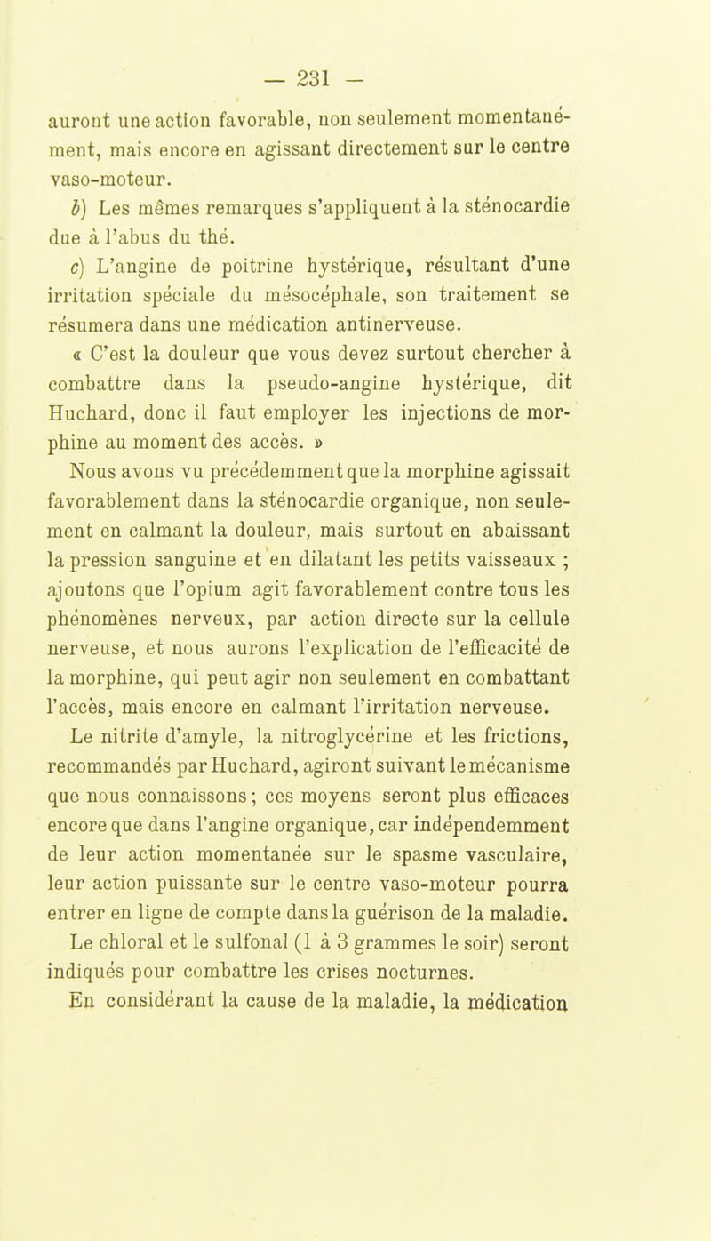 auront une action favorable, non seulement momentané- ment, mais encore en agissant directement sur le centre vaso-moteur. b) Les mêmes remarques s'appliquent à la sténocardie due à l'abus du thé. c] L'angine de poitrine hystérique, résultant d'une irritation spéciale du mésocéphale, son traitement se résumera dans une médication antinerveuse. « C'est la douleur que vous devez surtout chercher à combattre dans la pseudo-angine hystérique, dit Huchard, donc il faut employer les injections de mor- phine au moment des accès. » Nous avons vu précédemment que la morphine agissait favorablement dans la sténocardie organique, non seule- ment en calmant la douleur, mais surtout en abaissant la pression sanguine et en dilatant les petits vaisseaux ; ajoutons que l'opium agit favorablement contre tous les phénomènes nerveux, par action directe sur la cellule nerveuse, et nous aurons l'explication de l'efficacité de la morphine, qui peut agir non seulement en combattant l'accès, mais encore en calmant l'irritation nerveuse. Le nitrite d'amyle, la nitroglycérine et les frictions, recommandés par Huchard, agiront suivant le mécanisme que nous connaissons ; ces moyens seront plus efficaces encore que dans l'angine organique, car indépendemment de leur action momentanée sur le spasme vasculaire, leur action puissante sur le centre vaso-moteur pourra entrer en ligne de compte dans la guérison de la maladie. Le chloral et le sulfonal (1 à 3 grammes le soir) seront indiqués pour combattre les crises nocturnes. En considérant la cause de la maladie, la médication