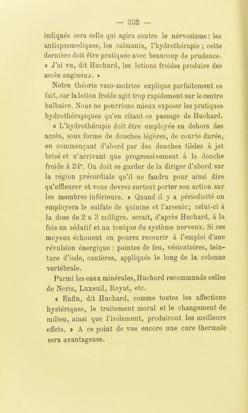 indiquée sera celle qui agira contre le nérvosisrae : les a,ntispasraodiques, les calmants, l'hydrothérapie ; cette dernière doit être pratiquée avec beaucoup de prudence, a J'ai vu, dit Huchard, les lotions froides produire des accès angineux. » Notre théorie vaso-motrice explique parfaitement ce fait, car la lotion froide agit trop rapidement sur le centre bulbaire. Nous ne pourrions mieux exposer les pratiques hjdrothérapiques qu'en citant ce passage de Huchard. « L'hydrothérapie doit être employée en dehors des accès, sous forme de douches légères, de courte durée, en commençant d'abord par des douches tièdes à jet brisé et n'arrivant que progressivement à la douche froide à 24°. On doit se garder de la diriger d'abord sur la région précordiale qu'il ne faudra pour ainsi dire qu'effleurer et vous devrez surtout porter son action sur les membres inférieurs, d Quand il y a périodicité on employera le sulfate de quinine et l'arsenic; celui-ci à la dose de 2 a 3 milligrs. serait, d'après Huchard, à la fois un sédatif et un tonique du système nerveux. Si ces moyens échouent on pourra recourir à l'emploi d'une révulsion énergique : pointes de feu, vésicatoires, tein- ture d'iode, cautères, appliqués le long de la colonne vertébrale. Parmi les eaux minérales, Huchard recommande celles de Neris, Luxeuil, Royat, etc. « Enfin, dit Huchard, comme toutes les affections hystériques, le traitement moral et le changement de milieu, ainsi que l'isolement, produiront les meilleurs effets. » A ce point de vue encore une çure thermale sera avantageuse,