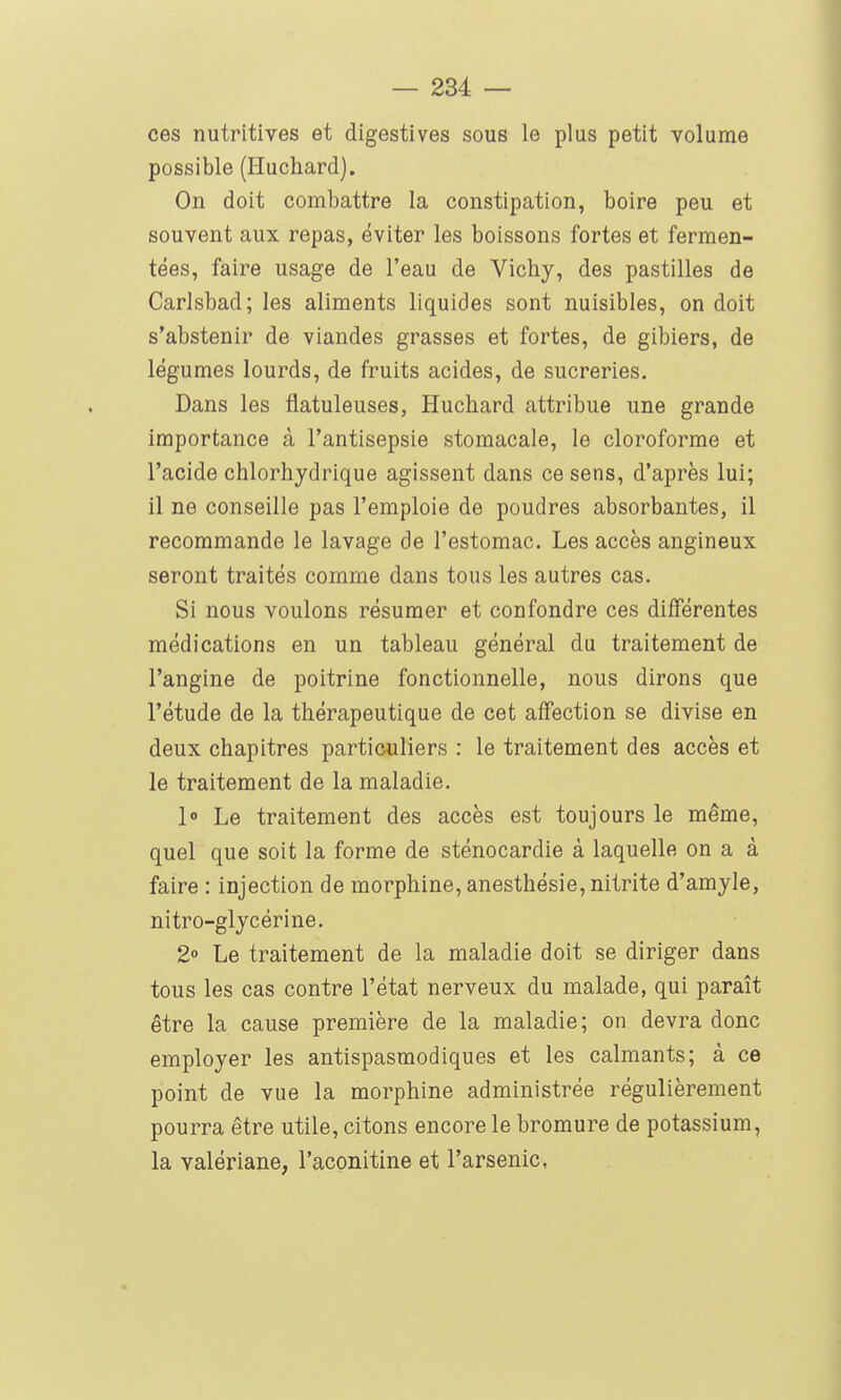 ces nutritives et digestives sous le plus petit volume possible (Huchard). On doit combattre la constipation, boire peu et souvent aux repas, éviter les boissons fortes et fermen- tées, faire usage de l'eau de Vichy, des pastilles de Carlsbad; les aliments liquides sont nuisibles, on doit s'abstenir de viandes grasses et fortes, de gibiers, de légumes lourds, de fruits acides, de sucreries. Dans les flatuleuses, Huchard attribue une grande importance à l'antisepsie stomacale, le cloroforme et l'acide chlorhydrique agissent dans ce sens, d'après lui; il ne conseille pas l'emploie de poudres absorbantes, il recommande le lavage de l'estomac. Les accès angineux seront traités comme dans tous les autres cas. Si nous voulons résumer et confondre ces différentes médications en un tableau général du traitement de l'angine de poitrine fonctionnelle, nous dirons que l'étude de la thérapeutique de cet affection se divise en deux chapitres particuliers : le traitement des accès et le traitement de la maladie. 1» Le traitement des accès est toujours le même, quel que soit la forme de sténocardie à laquelle on a à faire : injection de morphine, anesthésie, nitrite d'amyle, nitro-glycérine. 2 Le traitement de la maladie doit se diriger dans tous les cas contre l'état nerveux du malade, qui paraît être la cause première de la maladie; on devra donc employer les antispasmodiques et les calmants; à ce point de vue la morphine administrée régulièrement pourra être utile, citons encore le bromure de potassium, la valériane, l'aconitine et l'arsenic,
